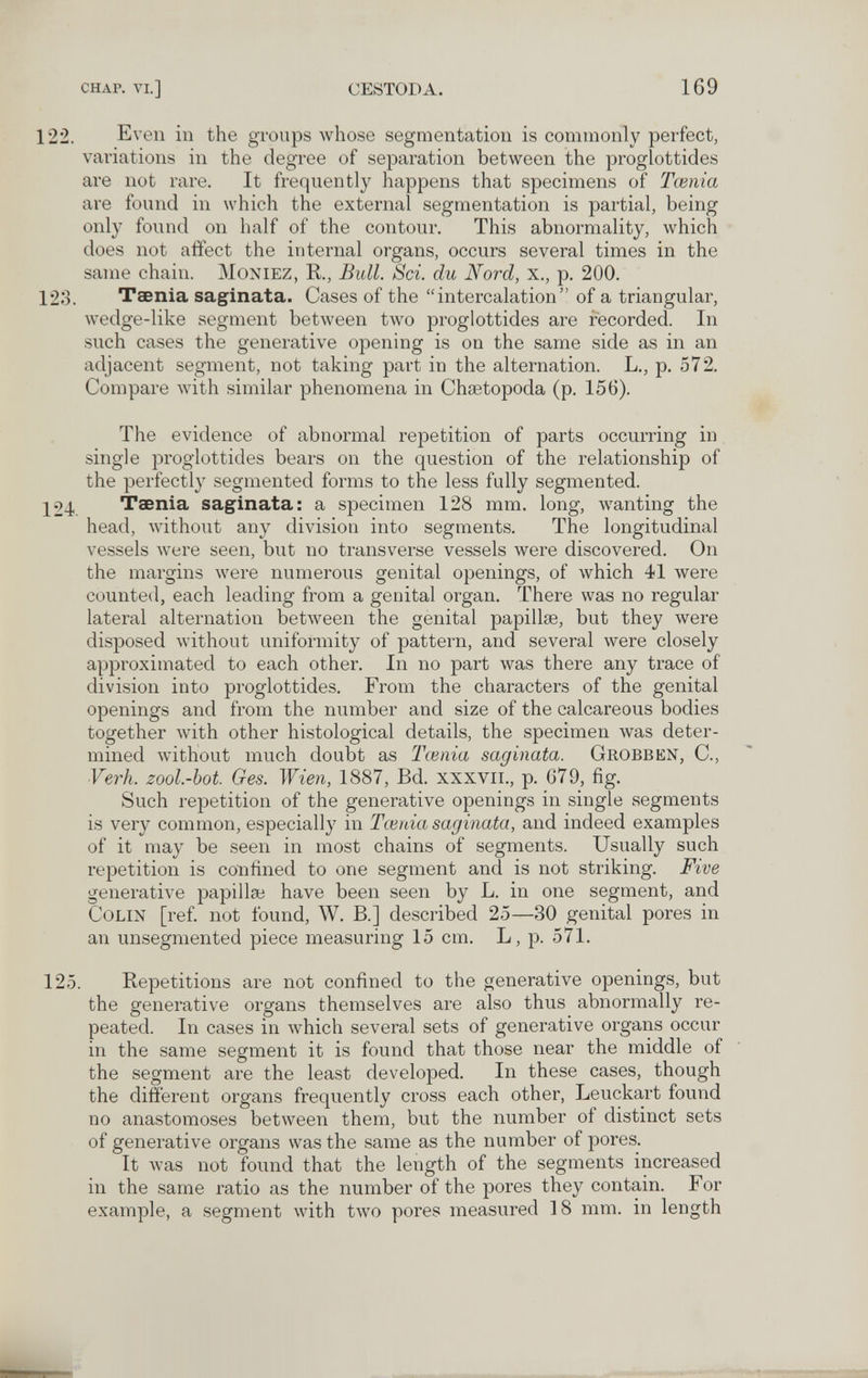 CHAP. VI.] CESTODA, 169 122. Even in the groups whose segmentation is commonly perfect, variations in the degree of separation between the proglottides are not rare. It frequently happens that specimens of Tœnia are found in which the external segmentation is partial, being only found on half of the contour. This abnormality, which does not affect the internal organs, occurs several times in the same chain. MoNiEZ, K, Bull. Sci. du Nord, x., p. 200. 123. Taenia saginata. Cases of the intercalation of a triangular, wedge-like segment between two proglottides are recorded. In such cases the generative opening is on the same side as in an adjacent segment, not taking part in the alternation. L., p. 572. Compare with similar phenomena in Chtetopoda (p. 156). The evidence of abnormal repetition of parts occurring in single proglottides bears on the question of the relationship of the perfectly segmented forms to the less fully segmented. 124. Taenia saginata: a specimen 128 mm. long, wanting the head, without any division into segments. The longitudinal vessels were seen, but no transverse vessels were discovered. On the margins were numerous genital openings, of which 41 were counted, each leading from a genital organ. There was no regular lateral alternation between the genital papillse, but they were disposed Avithout uniformity of pattern, and several were closely approximated to each other. In no part was there any trace of division into proglottides. From the characters of the genital openings and from the number and size of the calcareous bodies together with other histological details, the specimen was deter¬ mined Avithout much doubt as Tœnia saginata. Grobben, C., Vei'h. zool.-bot. Ges. Wien, 1887, Bd. xxxvii., p. 679, fig. Such repetition of the generative openings in single segments is very common, especially in Tœnia saginata, and indeed examples of it may be seen in most chains of segments. Usually such repetition is confined to one segment and is not striking. Five generative papillae have been seen by L. in one segment, and Colin [ref. not found, W. В.] described 25—30 genital pores in an unsegniented piece measuring 15 cm. L, p. 571. 125. Repetitions are not confined to the generative openings, but the generative organs themselves are also thus abnormally re¬ peated. In cases in which several sets of generative organs occur in the same segment it is found that those near the middle of the segment are the least developed. In these cases, though the different organs frequently cross each other, Leuckart found no anastomoses between them, but the number of distinct sets of generative organs was the same as the number of pores. It Avas not found that the length of the segments increased in the same ratio as the number of the pores they contain. For example, a segment with two pores measured 18 mm. in length