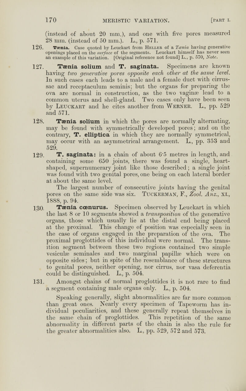 170 MERISTIC VARIATION. [part i. (instead of about 20 mm,), and one with five pores measured 28 mm. (instead of 50 mm.). L., p. 571. 126. Taenia. Case quoted by Leuckart from Heller of a Tania having generative openings placed on the surface of the segments. Leuckart himself has never seen an example of this variation. [Original reference not found] L., p. 570, Note. 127. Taenia solium and T. saginata. Specimens are known having two generative pores opposite each other at the same level. In such cases each leads to a male and a female duct \vith cirrus- sac and receptaculum serainis; but the organs for preparing the ova are normal in construction, as the two vaginae lead to a common uterus and shell-gland. Two cases only have been seen by Leuckart and he cites another from Werner. L., pp. 529 and 571. 128. Taenia solium in which the pores are normally alternating, may be found with symmetrically developed pores; and on the contrary, T. elliptica in which they are normally symmetrical, may occur with an asymmetrical arrangement. L., pp. 353 and 529. 129. T. saginata: in a chain of about 6'5 metres in length, and containing some 650 joints, there was found a single, heart- shaped, supernumerary joint like those described ; a single joint was found with two genital pores, one being on each lateral border at about the same level. The largest number of consecutive joints having the genital pores on the same side was six. Tuckerman, F., Zool. Anz., xi., 1888, p. 94. 130. Taenia cœnurus. Specimen observed by Leuckart in which the last 8 or 10 segments shewed a transposition of the generative organs, those which usually lie at the distal end being placed at the proximal. This change of position was especially seen in the case of organs engaged in the preparation of the ova. The proximal proglottides of this individual were normal. The trans¬ ition segment between these two regions contained two simple vesiculse seminales and two marginal papillse which were on opposite sides ; but in spite of the resemblance of these structures to genital pores, neither opening, nor cirrus, nor vasa deferentia could be distinguished. L., p. 504. 131. Amongst chains of normal proglottides it is not rare to find a segment containing male organs only. L., p. 504. Speaking generally, slight abnormalities are far more common than great ones. Nearly every specimen of Tapeworm has in¬ dividual peculiarities, and these generally repeat themselves in the same chain of proglottides. This repetition of the same abnormality in different parts of the chain is also the rule for the greater abnormalities also. L., pp. 529, 572 and 573.