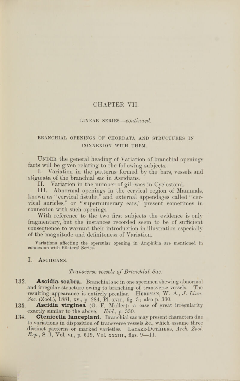 CHAPTER VIL LINEAR SERIES—Continued. BRANCHIAL OPENINGS OF CHORDATA AND STRUCTURES IN CONNEXION WITH THEM. Under the general heading of Variation of branchial openings facts >vill be given relating to the following subjects. I. Variation in the patterns formed by the bars, vessels and stigmata of the branchial sac in Aseidians. II. Variation in the number of gill-sacs in Cyclostomi. III. Abnormal openings in the cervical region of Mammals, known as  cervical fistulse, and external appendages called  cer¬ vical auricles, or  supernumerary ears, present sometimes in connexion with such openings. With reference to the two first subjects the evidence is only fragmentary, but the instances recorded seem to be of sufficient consequence to warrant their introduction in illustration especially of the magnitude and definiteness of A^ariation. Variations affecting the opercular opening iu Ат^эЫЫа are mentioned in connexion with Bilateral Series. I. Ascidians. Transverse vessels of Branchial Sac. 132. Ascidia scabra. Branchial sac in one specimen shewing abnormal and irregular structure owing to branching of transverse vessels. The resulting appearance is entirely peculiar. Herdman, Ж. A., J. Linn. Soc. (Zool.), 1881, xv., p. 284, PI. xvii., fig. 3; also p. 330. 133. Ascidia virginea (O. F. Müller); a case of great irregularity exactly similar to the above. Ibid., p. 330. 134. Ctenicella lanceplani. Branchial sac may present characters due to variations in disposition of transverse vessels ¿c., which assume three distinct patterns or marked varieties. Lacaze-Duthiers, Arch. Zool. Exp., S. 1, Vol. vi., p. 619, Vol. xxxiii., figs. 9—11.