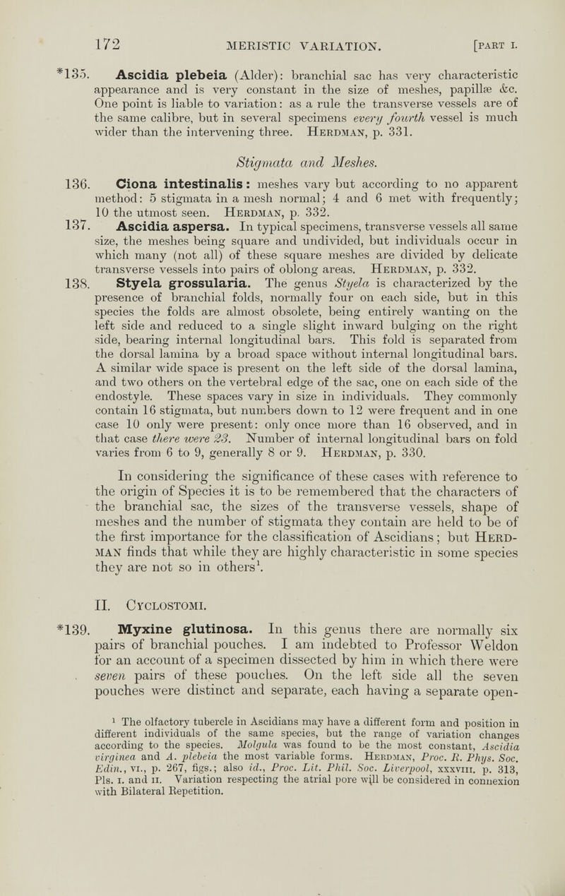 172 MERISTIC VARIATION. [pabt i. *185. Ascidia plebeia (Aider): branchial sac has very characteristic appearance and is very constant in the size of meshes, papillae &c. One point is liable to variation : as a rule the transverse vessels are of the same calibre, but in several specimens every fourth vessel is much Avider than the intervening three. Herdman, p. 331. Stigmata and Meshes. 136. Ciona intestinalis : meshes vary but according to no apparent method: 5 stigmata in a mesh normal; 4 and 6 met with frequently; 10 the utmost seen. Herdman, p. 332. 137. Ascidia aspersa. In typical specimens, transverse vessels all sarae size, the meshes being square and undivided, but individuals occur in which many (not all) of these square meshes are divided by delicate transverse vessels into pairs of oblong areas. Herdman, p. 332. 138. Styela grossularia. The genus Styela is characterized by the presence of branchial folds, normally four on each side, but in this species the folds are almost obsolete, being entirely Avanting on the left side and reduced to a single slight inAvard bulging on the right side, bearing internal longitudinal bars. This fold is separated from the dorsal lamina by a broad space without internal longitudinal bars. A similar wide space is present on the left side of the dorsal lamina, and two others on the vertebral edge of the sac, one on each side of the endostyle. These spaces vary in size in individuals. They commonly contain 16 stigmata, but numbers down to 12 were frequent and in one case 10 only луеге present: only once more than 16 observed, and in that case there were 23. Number of internal longitudinal bars on fold varies from 6 to 9, generally 8 or 9. Herdman, p. 330. In considering the significance of these cases with reference to the origin of Species it is to be remembered that the characters of the branchial sac, the sizes of the transverse vessels, shape of meshes and the number of stigmata they contain are held to be of the first importance for the classification of Ascidians ; but Heed- man finds that while they are highly characteristic in some species they are not so in others \ II. Cyclostomi. *139. Myxine glutinosa. In this genus there are normally six pairs of branchial pouches. I am indebted to Professor Weldon for an account of a specimen dissected by him in which there were seven pairs of these pouches. On the left side all the seven pouches were distinct and separate, each having a separate open- 1 The olfactory tubercle in Ascidians may have a different form and position in different individuals of the same species, but the range of variation changes according to the species. Molgula was found to be the most constant, Ascidia virgínea and A. plebeia the most variable forms. Hekdjiax, Proc. R. Phys. Soc, Edili., vi., p. 267, figs.; also id., Proc. Lit. Phil. Soc. Liverpool, xxxvni. p. 313, Pis. i. and ii. Variation respecting the atrial pore wЩ be considered in connexion with Bilateral Repetition.