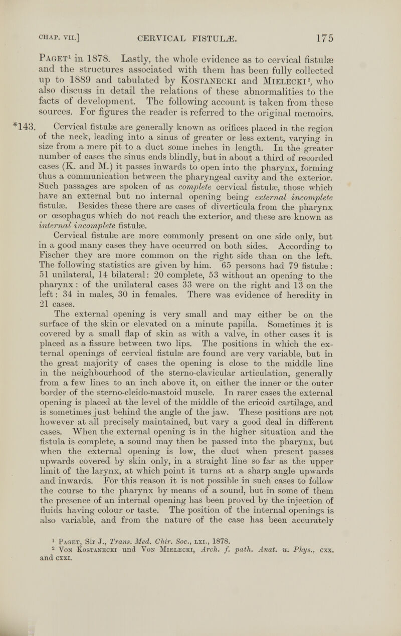 CHAP. VII.] CERA^ICAL FISTULA. 175 Раг,ет^ in 1878. Lastly, the whole evidence as to cervical fistulse and the structures associated with them has been fully collected up to 1889 and tabulated by Kostanecki and Mielecki-, who also discuss in detail the relations of these abnormalities to the facts of development. The following account is taken from these sources. For figures the reader is referred to the original memoirs. *143. Cervical fistulœ are generally кполуп as orifices placed in the region of the neck, leading into a sinus of greater or less extent, varying in size from a mere pit to a duct some inches in length. In the greater number of cases the sinus ends blindly, but in about a third of recorded cases (K. and M.) it passes inwards to open into the pharynx, forming thus a communication between the pharyngeal cavity and the exterior. Such passages are spoken of as comjüete cervical fistulse, those Avhich have an external but no internal opening being external incomplete fistulse. Besides these there are cases of diverticula from the pharynx or œsophagus which do not reach the exterior, and these are known as internal incomplete fistula?. Cervical fistulse are more commonly present on one side only, but in a good many cases they have occurred on both sides. According to Fischer they are more common on the right side than on the left. The following statistics are given by him. 65 persons had 79 fistulse : 51 unilateral, 14 bilateral: 20 complete, 53 without an opening to the pharynx: of the unilateral cases 33 were on the right and 13 on the left : 34 in males, 30 in females. There was evidence of heredity in 21 cases. The external opening is very small and may either be on the surface of the skin or elevated on a minute papilla. Sometimes it is covered by a small flap of skin as with a valve, in other cases it is placed as a fissure between two lips. The positions in which the ex¬ ternal openings of cervical fistulse are found are very variable, but in the great majority of cases the opening is close to the middle line in the neighbourhood of the sterno-clavicular articulation, generally from a few lines to an inch above it, on either the inner or the outer border of the sterno-cleido-mastoid muscle. In rarer cases the external opening is placed at the level of the middle of the cricoid cartilage, and is sometimes just behind the angle of the jaw. These positions are not however at all precisely maintained, but vary a good deal in different cases. When the external opening is in the higher situation and the fistula is complete, a sound may then be passed into the pharynx, but when the external opening is low, the duct when present passes upwards covered by skin only, in a straight line so far as the upper limit of the larynx, at which point it turns at a sharp angle upwards and inwards. For this reason it is not possible in such cases to follow the course to the pharynx by means of a sound, but in some of them the presence of an internal opening has been proved by the injection of fluids having colour or taste. The position of the internal openings is also variable, and from the nature of the case has been accurately ^ Paget, Sir J., Trans. Med. Chir. Soc., lxi., 1878. 2 Von Kostanecki und Von Mielecki, Arch. f. path. Anal. u. Phys., cxx. and cxxi.