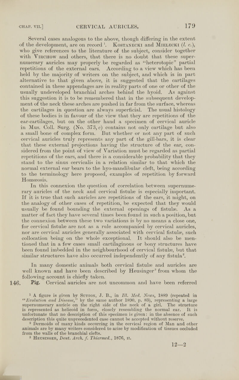 CHAP. VII.] CERVICAL AURICLES. 179 Several cases analogous to the above, though differing in the extent of the development, are on record '. Kostanecki and Mielecki (l. c.), Avho give references to the literature of the subject, consider together with virchow and others, that there is no doubt that these super¬ numerary auricles may properly be regarded as heterotopic partial repetitions of the external ears. According to a view which has been held by the majority of writers on the subject, and which is in part alternative to that given above, it is suggested that the cartilages contained in these appendages are in reality parts of one or other of the usually undeveloped branchial arches behind the hyoid. As against this suggestion it is to be remembered that in the subsequent develop¬ ment of the neck these arches are pushed in far from the surface, whereas the cartilages in question are always superficial. The usual histology of these bodies is in favour of the view that they are repetitions of the ear-cartilages, but on the other hand a specimen of cervical auricle in Mus. Coll. Surg. (No. 373, c) contains not only cartilage but also a small bone of complex form. But whether or not any part of such cervical auricles truly represents any part of the gill-bars, it is clear that these external projections having the structure of the ear, con¬ sidered from the point of view of Variation must be regarded as partial repetitions of the ears, and there is a considerable probability that they stand to the sinus cervicali^ in a relation similar to that which the normal external ear bears to the hyo-mandibular cleft, being according to the terminology here proposed, examples of repetition by forward Homœosis. In this connexion the question of correlation between supernume¬ rary auricles of the neck and cervical fistulie is especially important. If it is true that such auricles are repetitions of the ears, it might, on the analogy of other cases of repetition, be expected that they would usually be found bounding the external openings of fistulaj. As a matter of fact they have several times been found in such a position, but the connexion between these two variations is by no means a close one, for cervical fistulse are not as a rale accompanied by cervical auricles, nor are cervical auricles generally associated with cervical fistuhe, such collocation being on the whole exceptional. It should also be men¬ tioned that in a few cases small cartilaginous or bony structures have been found imbedded in the neighbourhood of cervical fistuhe, but that similar structures have also occurred independently of any fistula^. In many domestic animals both cervical fistube and auricles are well known and have been described by Heusinger^ from whom the following account is chiefly taken. 146. PiS- Cervical auricles are not uncommon and have been referred ^ A figure is given by Sutton, J. В., in III. Med. Neivs, 1889 (repeated in Evolution and Disease, by the same author 1890, p. 83), representing a large supernumerary auricle on the right side of the neck of a girl. The structure is represented as helicoid in form, closely resembling the normal ear. It is unfortunate that no description of this specimen is given: in the absence of such description this quite unprecedented case cannot be accepted without reserve. 2 Dermoids of many kinds occurring in the cervical region of Man and other animals are by many writers considered to arise by modification of tissues occluded from the walls of the branchial clefts. 3 Heusingeb, Deut. Arch. f. Thiermed., 1876, ii. 12—2