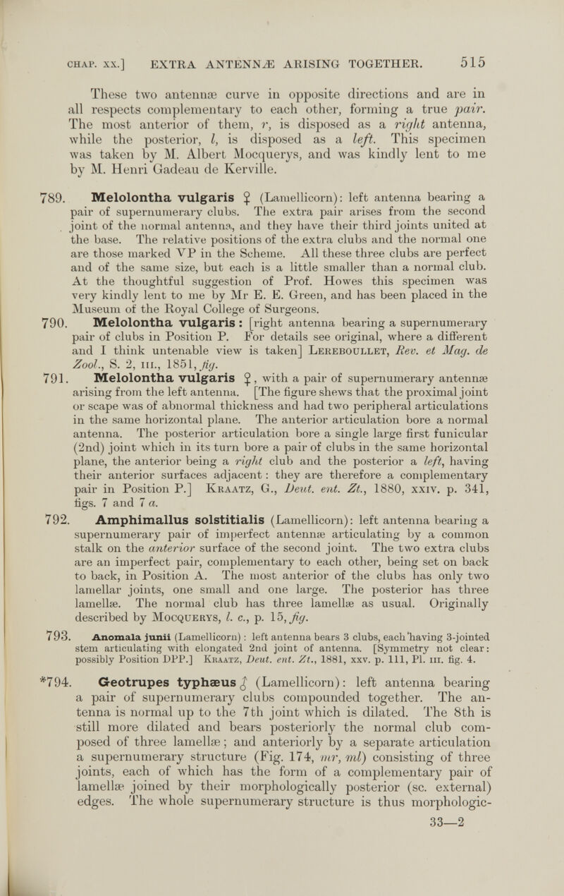 chap. xx.] EXTRA ANTENNiE ARISING TOGETHER. 515 These two antennœ curve in opposite directions and are in all respects complementary to each other, forming a true pair. The most anterior of them, r, is disposed as a right antenna, while the posterior, I, is disposed as a left. This specimen was taken by M. Albert Mocquerys, and was kindly lent to me by M. Henri Gadeau de Kerville. 789. Melolontha vulgaris $ (Lamellicorn) : left antenna bearing a pair of supernumerary clubs. The extra pair arises from the second joint of the normal antenna,, and they have their third joints united at the base. The relative positions of the extra clubs and the normal one are those marked VP in the Scheme. All these three clubs are perfect and of the same size, but each is a little smaller than a normal club. At the thoughtful suggestion of Prof. Howes this specimen was very kindly lent to me by Mr E. E. Green, and has been placed in the Museum of the Royal College of Surgeons. 790. Melolontha vulgaris : [right antenna bearing a supernumerary pair of clubs in Position P. For details see original, where a different and I think untenable view is taken] Lereboullet, Rev. et Mag. de ZooL, S. 2, iii., 1851, 791. Melolontha vulgaris Ç , with a pair of supernumerary antennae arising from the left antenna. [The figure shews that the proximal joint or scape was of abnormal thickness and had two peripheral articulations in the same horizontal plane. The anterior articulation bore a normal antenna. The posterior articulation bore a single large first funicular (2nd) joint Avhich in its turn bore a pair of clubs in the same horizontal plane, the anterior being a right club and the posterior a left, having their anterior surfaces adjacent : they are therefore a complementary pair in Position P.] Kraatz, G., Deut. ent. Zt., 1880, xxiv. p. 341, figs. 7 and 7 a. 792. Amphimallus solstitialis (Lamellicorn): left antenna bearing a supernumerary pair of imperfect antennae articulating by a common stalk on the anterior surface of the second joint. The two extra clubs are an imperfect pair, complementary to each other, being set on back to back, in Position A. The most anterior of the clubs has only two lamellar joints, one small and one large. The posterior has three lamellie. The normal club has three lamellae as usual. Originally described by Mocquerys, I. c., p. \b,ßg. 793. Anomala junii (Lamellicorn) : left antenna bears 3 clubs, each'having 3-jointed stem articulating with elongated 2nd joint of antenna. [Symmetry not clear: possibly Position DPP.] Kraatz, Deut. ent. Zt., 1881, xxv. p. Ill, PI. in. fig. 4. *794. Geotrupes typhaeus (Lamellicorn): left antenna bearing a pair of supernumerary clubs compounded together. The an¬ tenna is normal up to the 7th joint which is dilated. The 8th is still more dilated and bears posteriorly the normal club com¬ posed of three lamellae ; and anteriorly by a separate articulation a supernumerary structure (Fig. 174, mr, ml) consisting of three joints, each of which has the form of a complementary pair of lamellae joined by their morphologically posterior (sc. external) edges. The whole supernumerary structure is thus morphologic- 33—2