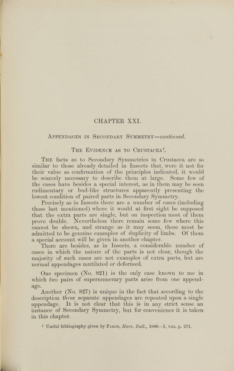 CHAPTER XXL Appendages in Secondary Symmetry—continued. The Evidence as to Crustacea^ The facts as to Secondary Symmetries in Crustacea are so similar to those already detailed in Insects that, were it not for their value as confirmation of the principles indicated, it would be scarcely necessary to describe them at large. Some few of the cases have besides a special interest, as in them may be seen rudimentary or bud-like structures apparently presenting the lowest condition of paired parts in Secondary Symmetry. Precisely as in Insects there are a number of cases (including those last mentioned) where it would at first sight be supposed that the extra parts are single, but on inspection most of them prove double. Nevertheless there remain some few where this cannot be shewn, and strange as it may seem, these must be admitted to be genuine examples of duplicity of limbs. Of them a special account will be given in another chapter. There are besides, as in Insects, a considerable number of cases in which the nature of the parts is not clear, though the majority of such cases are not examples of extra parts, but are normal appendages mutilated or deformed. One specimen (No. 821) is the only case known to me in which ttuo pairs of supernumerary parts arise from one append- age. Another (No. 827) is unique in the fact that according to the description three separate appendages are repeated upon a single appendage. It is not clear that this is in any strict sense an instance of Secondary Symmetry, but for convenience it is taken in this chapter. 1 Useful bibliography given by Faxon, Harv. Bull., 1880—1, viir. p. 271.