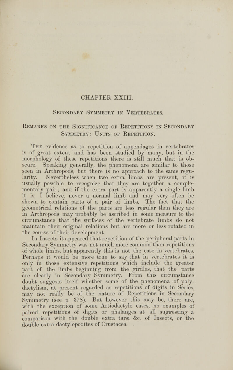 CHAPTER XXIII. Secondary Symmetry in Vertebrates. Remarks on the Significance of Repetitions in Secondary Symmetry: Units of Repetition. The evidence as to repetition of appendages in vertebrates is of great extent and has been studied by many, but in the morphology of these repetitions there is still much that is ob¬ scure. Speaking generally, the phenomena are similar to those seen in Arthropods, but there is no approach to the same regu¬ larity. Nevertheless when two extra limbs are present, it is usually possible to recognize that they are together a comple¬ mentary pair; and if the extra part is apparently a single limb it is, I believe, never a normal limb and may very often be shewn to contain parts of a pair of limbs. The fact that the geometrical relations of the parts are less regular than they are in Arthropods may probably be ascribed in some measure to the circumstance that the surfaces of the vertebrate limbs do not maintain their original relations but are more or less rotated in the course of their development. In Insects it appeared that repetition of the peripheral parts in Secondary Symmetry was not much more common than repetitions of whole limbs, but apparently this is not the case in vertebrates. Perhaps it would be more true to say that in vertebrates it is only in those extensive repetitions which include the greater part of the limbs beginning from the girdles, that the parts are clearly in Secondary Symmetry. From this circumstance doubt suggests itself whether some of the phenomena of poly- dactylism, at present regarded as repetitions of digits in Series, may not really be of the nature of Repetitions in Secondary Symmetry (see p. 378). But however this may be, there are, with the exception of some Artiodactyle cases, no examples of paired repetitions of digits or phalanges at all suggesting a comparison with the double extra tarsi &c. of Insects, or the double extra dactylopodites of Crustacea.