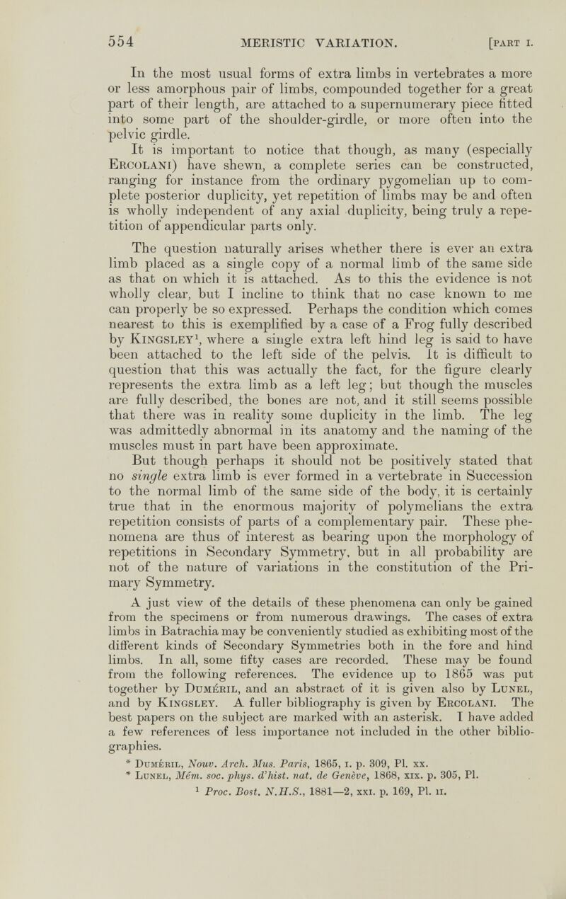 554 MERISTIC VARIATION. [part i. In the most usual forms of extra limbs in vertebrates a more or less amorphous pair of limbs, compounded together for a great part of their length, are attached to a supernumerary piece fitted into some part of the shoulder-girdle, or more often into the pelvic girdle. It is important to notice that though, as many (especially Ercolani) have shewn, a complete series can be constructed, ranging for instance from the ordinary pygomelian up to com¬ plete posterior duplicity, yet repetition of limbs may be and often is wholly independent of any axial duplicity, being truly a repe¬ tition of appendicular parts only. The question naturally arises whether there is ever an extra limb placed as a single copy of a normal limb of the same side as that on which it is attached. As to this the evidence is not wholly clear, but I incline to think that no case known to me can properly be so expressed. Perhaps the condition which comes nearest to this is exemplified by a case of a Frog fully described by kingsley\ where a single extra left hind leg is said to have been attached to the left side of the pelvis, it is difficult to question that this was actually the fact, for the figure clearly represents the extra limb as a left leg; but though the muscles are fully described, the bones are not, and it still seems possible that there was in reality some duplicity in the limb. The leg was admittedly abnormal in its anatomy and the naming of the muscles must in part have been approximate. But though perhaps it should not be positively stated that no single extra limb is ever formed in a vertebrate in Succession to the normal limb of the same side of the body, it is certainly true that in the enormous majority of polymelians the extra repetition consists of parts of a complementary pair. These phe¬ nomena are thus of interest as bearing upon the morphology of repetitions in Secondary Symmetry, but in all probability are not of the nature of variations in the constitution of the Pri¬ mary Symmetry. A just view of the details of these plienomena can only be gained from the specimens or from numerous drawings. The cases of extra limbs in Batrachia may be conveniently studied as exhibiting most of the different kinds of Secondary Symmetries both in the fore and hind limbs. In all, some fifty cases are recorded. These may be found from the following references. The evidence up to 1865 was put together by Duméril, and an abstract of it is given also by Lunel, and by kingsley. A fuller bibliography is given by Ercolani. The best papers on the subject are marked with an asterisk. I have added a few references of less importance not included in the other biblio¬ graphies. * Dumébil, Nouv. Arch. Mus. Paris, 1865, i. p. 309, PI. xx. * Lunel, Mêvi. soc. phys. d'hist. nat, de Genève, 1868, xix. p. 305, PI. 1 Proc. Bost. N.H.S., 1881—2, xxi. p. 169, PI. ii.