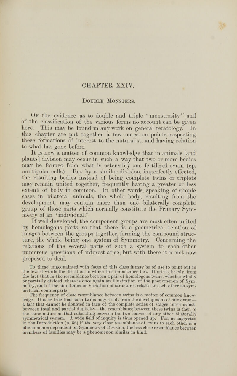 CHAPTER XXIV. Double Monsters. Of the evidence as to double and triple monstrosity and of the classification of the various forms no account can be given here. This may be found in any work on general teratology. In this chapter are put together a few notes on points respecting these formations of interest to the naturalist, and having relation to what has gone before. It is now a matter of common knowledge that in animals [and plants] division may occur in such a way that two or more bodies may be formed from what is ostensibly one fertilized ovum (cp. multipolar cells). But by a similar division, imperfectly effected, the resulting bodies instead of being complete twins or triplets may remain united togethei^ frequently having a greater or less extent of body in common. In other words, speaking of simple cases in bilateral animals, the whole body, resulting from the development, may contain more than one bilaterally complete group of those parts which normally constitute the Primary Sym¬ metry of an  individual. If well developed, the component groups are most often united by homologous parts, so that there is a geometrical relation of images between the groups together, forming the compound struc¬ ture, the whole being one system of Symmetry, Concerning the relations of the several parts of such a system to each other numerous questions of interest arise, but with these it is not now proposed to deal. To those unacquainted with facts of this class it may be of use to point out in the fewest words the direction in which this importance lies. It arises, briefly, from the fact that in the resemblance between a pair of homologous twins, whether wholly or partially divided, there is once again an illustration of the phenomenon of Sym¬ metry, and of the simultaneous Variation of structures related to each other as sym¬ metrical counterparts. The frequency of close resemblance between twins is a matter of common know¬ ledge. If it be true that such twins may result from the development of one ovum— a fact that cannot be doubted in face of the complete series of stages intermediate between total and partial duplicity—the resemblance between these twins is then of the same nature as that subsisting between the two halves of any other bilaterally symmetrical system. A wide field of inquiry is thus opened up. For, as suggested in the Introduction (p. 36) if the very close resemblance of twins to each other is a phenomenon dependent on Symmetry of Division, the less close resemblance betAveen members of families may be a phenomenon similar in kind.