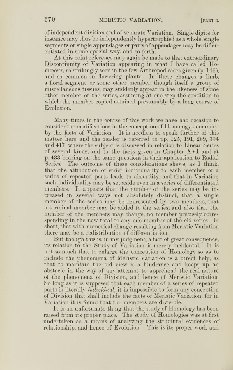 570 MERISTIC VARIATION. [part i. of independent division and of separate A^ariation. Single digits for instance may thus be independently hypertrophied as a whole, single segments or single appendages or pairs of appendages may be differ¬ entiated in some special way, and so forth. At this point reference may again be made to that extraordinary Discontinuity of Variation appearing in what I have called Ho- mceosis, so strikingly seen in the few Arthropod cases given (p. 146), and so common in flowering plants. In these changes a limb, a floral segment, or some other member, though itself a group of miscellaneous tissues, may suddenly appear in the likeness of some other member of the series, assuming at one step the condition to which the member copied attained presumably by a long conrse of Evolution. Many times in the course of this work we have had occasion to consider the modifications in the conception of Homology demanded by the facts of Variation. It is needless to speak further of this matter here, and the reader is referred to pp. 125, 191, 269, 394 and 417, where the subject is discussed in relation to Linear Series of several kinds, and to the facts given in Chapter XVI and at p. 433 bearing on the same questions in their application to Radial Series. The outcome of these considerations shews, as I think, that the attribution of strict individuality to each member of a series of repeated parts leads to absurdity, and that in A^ariation such individuality may be set aside even in a series of differentiated members. It appears that the number of the series may be in¬ creased in several ways not absolutely distinct, that a single member of the series may be represented by two members, that a terminal member may be added to the series, and also that the number of the members may change, no member precisely corre¬ sponding in the new total to any one member of the old series : in short, that with numerical change resulting from Meristic Variation there may be a redistribution of differentiation. But though this is, in my judgment, a fact of great consequence, its relation to the Study of Variation is merely incidental. It is not so much that to enlarge the conception of Homology so as to include the phenomena of Meristic Variation is a direct help, as that to maintain the old view is a hindrance and keeps up an obstacle in the way of anj^ attempt to apprehend the real nature of the phenomena of Division, and hence of Meristic Variation. So long as it is supposed that each member of a series of repeated parts is literally individual, it is impossible to form any conception of Division that shall include the facts of Meristic Лariation, for in Variation it is found that the members are divisible. It is an unfortunate thing that the study of Homology has been raised from its proper place. The study of Homologies лvas at first undertaken as a means of analyzing the structural evidences of relationship, and hence of Evolution. This is its proper Avork and