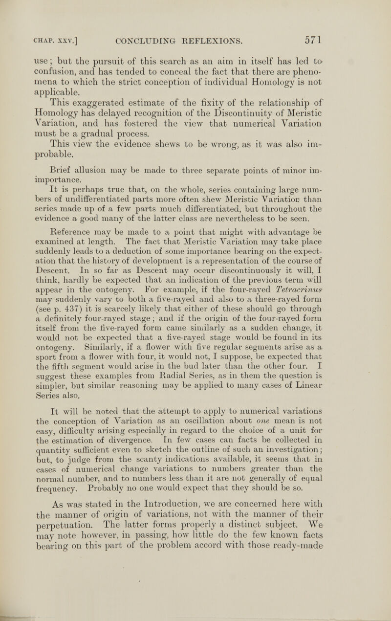 CHAP. XXV.] CONCLUDING REFLEXIONS. 571 use ; but the pursuit of this search as an aim in itself has led to confusion, and has tended to conceal the fact that there are pheno¬ mena to лvhich the strict conception of individual Homology is not applicable. This exaggerated estimate of the fixity of the relationship of Homology has delayed recognition of the Discontinuity of Meristic Variation, and has fostered the view that numerical Variation must be a gradual process. This view the evidence shews to be wrong, as it Avas also im¬ probable. Brief allusion may be made to three separate points of minor im- importance. It is perhaps true that, on the whole, series containing large num¬ bers of undifferentiated parts more often shew Meristic Variatioc than series made up of a few parts much differentiated, but throughout the evidence a good many of the latter class are nevertheless to be seen. Reference may be made to a point that might with advantage be examined at length. The fact that Meristic Variation may take place suddenly leads to a deduction of some importance bearing on the expect¬ ation that the history of development is a representation of the course of Descent. In so far as Descent may occur discontinuously it will, I think, hardly be expected that an indication of the previous term will appear in the ontogeny. For example, if the four-rayed Tetracrinus may suddenly vary to both a five-rayed and also to a three-rayed form (see p. 437) it is scarcely likely that either of these should go through a definitely four-rayed stage ; and if the origin of the four-rayed form itself from the five-rayed form came similarly as a sudden change, it would not be expected that a five-rayed stage would be found in its ontogeny. Similarly, if a flower with five regular segments arise as a sport from a flower with four, it would not, I suppose, be expected that the fifth segment Avould arise in the bud later than the other four. I suggest these examples from Radial Series, as in them the question is simpler, but similar reasoning may be applied to many cases of Linear Series also. It Avill be noted that the attempt to apply to numerical variations the conception of Variation as an oscillation about one mean is not easy, difficulty arising especially in regard to the choice of a unit for the estimation of divergence. In few cases can facts be collected in quantity sufficient even to sketch the outline of such an investigation; but, to judge from the scanty indications available, it seems that in cases of numerical change variations to numbers greater than the normal number, and to numbers less than it are not generally of equal frequency. Probably no one would expect that they should be so. As was stated in the Introduction, we are concerned here with the manner of origin of variations, not with the manner of their perpetuation. The latter forms properly a distinct subject. We may note however, in passing, how little do the few known facts bearing on this part of the problem accord with those ready-made