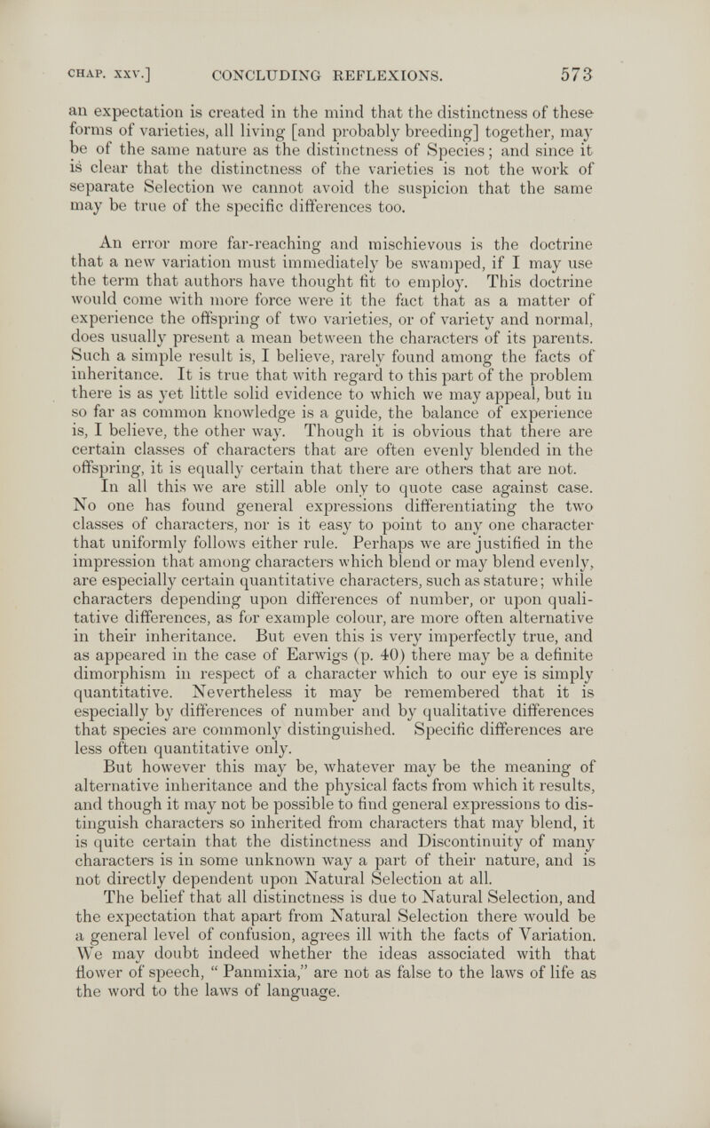 CHAP. XXV.] CONCLUDING REFLEXIONS. 573 an expectation is created in the mind that the distinctness of these forms of varieties, all living [and probably breeding] together, may be of the same nature as the distinctness of Species ; and since it is clear that the distinctness of the varieties is not the work of separate Selection we cannot avoid the suspicion that the same may be true of the specific differences too. An error more far-reaching and mischievous is the doctrine that a new variation must immediately be swamped, if I may use the term that authors have thought fit to employ. This doctrine would come with more force were it the fact that as a matter of experience the offspring of two varieties, or of variety and normal, does usually present a mean between the characters of its parents. Such a simple result is, I believe, rarely found among the facts of inheritance. It is true that with regard to this part of the problem there is as yet little solid evidence to which we may appeal, but in so far as common knowledge is a guide, the balance of experience is, I believe, the other way. Though it is obvious that there are certain classes of characters that are often evenly blended in the offspring, it is equally certain that there are others that are not. In all this \ve are still able only to quote case against case. No one has found general expressions differentiating the two classes of characters, nor is it easy to point to any one character that uniformly follows either rule. Perhaps we are justified in the impression that among characters which blend or may blend evenly, are especially certain quantitative characters, such as stature; while characters depending upon differences of number, or upon quali¬ tative differences, as for example colour, are more often alternative in their inheritance. But even this is very imperfectly true, and as appeared in the case of Earwigs (p. 40) there may be a definite dimorphism in respect of a character лvhich to our eye is simply quantitative. Nevertheless it may be remembered that it is especially by differences of number and by qualitative differences that species are commonly distinguished. Specific differences are less often quantitative only. But however this may be, whatever may be the meaning of alternative inheritance and the physical facts from which it results, and though it may not be possible to find general expressions to dis¬ tinguish characters so inherited from characters that may blend, it is quite certain that the distinctness and Discontinuity of many characters is in some unknown way a part of their nature, and is not directly dependent upon Natural Selection at all. The belief that all distinctness is due to Natural Selection, and the expectation that apart from Natural Selection there Avould be a general level of confusion, agrees ill with the facts of Variation. We may doubt indeed whether the ideas associated with that flower of speech,  Panmixia, are not as false to the laws of life as the word to the laws of language.