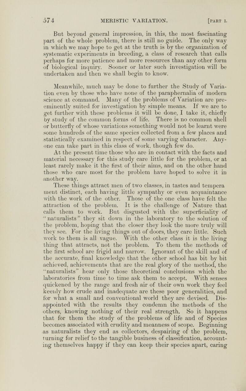 ó74 MERISTIC VARIATION. [part i. But beyond general impression, in this, the most fascinating part of the whole problem, there is still no guide. The only way in which we may hope to get at the truth is by the organization of systematic experiments in breeding, a class of research that calls perhaps for more patience and more resources than any other form of biological inquiry. Sooner or later such investigation will be undertaken and then we shall begin to know. Meanwhile, much may be done to further the Study of Varia¬ tion even by those who have none of the paraphernalia of modern science at command. Many of the problems of Variation are pre¬ eminently suited for investigation by simple means. If we are to get further \vith these problems it will be done, I take it, chiefly by study of the common forms of life. There is no common shell or butterfly of whose variations something Avould not be learnt were some hundreds of the same species collected from a few places and statistically examined in respect of some varying character. Any¬ one can take part in this class of work, though few do. At the present time those who are in contact with the facts and material necessary for this study care little for the problem, or at least rarely make it the first of their aims, and on the other hand those who care most for the problem have hoped to solve it in another way. These things attract men of two classes, in tastes and tempera ment distinct, each having little sympathy or even acquaintance with the work of the other. Those of the one class have felt the attraction of the problem. It is the challenge of Nature that calls them to work. But disgusted with the superficiality of naturalists they sit down in the laboratory to the solution of the problem, hoping that the closer they look the more truly will they see. For the living things out of doors, they care little. Such work to them is all vague. With the other class it is the living thing that attracts, not the problem. To them the methods of the first school are frigid and narrow. Ignorant of the skill and of the accurate, final knowledge that the other school has bit by bit achieved, achievements that are the real glory of the method, the naturalists hear onlv those theoretical conclusions which the laboratories from time to time ask them to accept. With senses quickened by the range and fresh air of their own луогк they feel keenly how crude and inadequate are these poor generalities, and for Avhat a small and conventional world they are devised. Dis¬ appointed with the results they condemn the methods of the others, knowing nothing of their real strength. So it happens that for them the study of the problems of life and of Species becomes associated with crudity and meanness of scope. Beginning as naturalists they end as collectors, despairing of the problem, turning for relief to the tangible business of classification, account¬ ing themselves happy if they can keep their species apart, caring