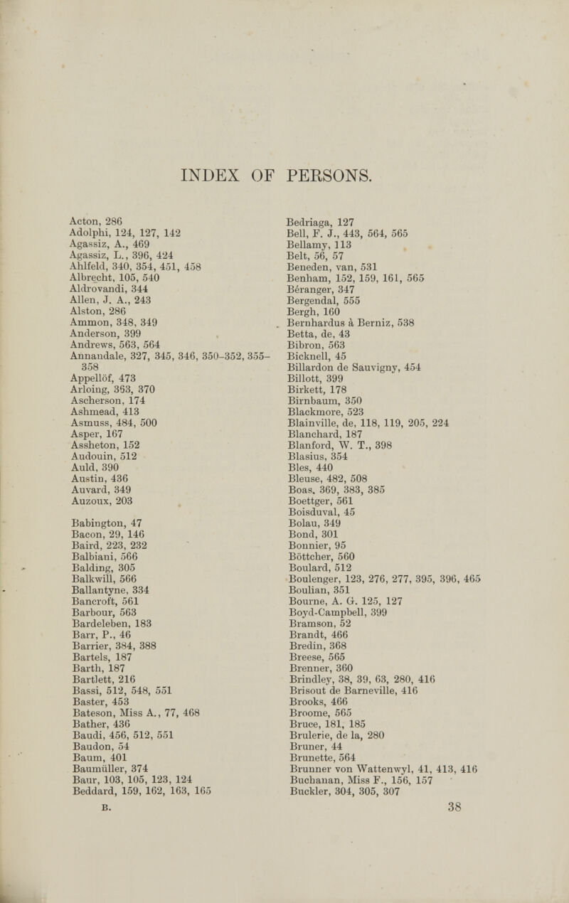 INDEX OF PERSONS. Acton, 286 Adolphi, 124, 127, 142 Agassiz, A., 469 Agassiz, L., 396, 424 Ahlfeld, 340, 354, 451, 458 Albrecht, 105, 540 Aldrovandi, 344 Allen, J. A., 243 Alston, 286 Ammon, 348, 349 Anderson, 399 Andrews, 563, 564 Annandale, 327, 345, 346, 350-352, 355- 358 Appellöf, 473 Arloing, 363, 370 Ascherson, 174 Ashmead, 413 Asmuss, 484, 500 Asper, 167 Assheton, 152 Audouin, 512 Auld, 390 Austin, 436 Auvard, 349 Auzoux, 203 , Babington, 47 Bacon, 29, 146 Baird, 223, 232 Balbiani, 566 Balding, 305 Balkwill, 566 Bailantyne, 334 Bancroft, 561 Barbour, 563 Bardeleben, 183 Barr, P., 46 Barrier, 384, 388 Bartels, 187 Barth, 187 Bartlett, 216 Bassi, 512, 548, 551 Baster, 453 Bateson, Miss A., 77, 468 Bather, 436 Baudi, 456, 512, 551 Baudon, 54 Baum, 401 Baumüller, 374 Baur, 103, 105, 123, 124 Beddard, 159, 162, 163, 165 B. Bedriaga, 127 Bell, F. J., 443, 564, 565 Bellamy, 113 Belt, 56, 57 Beneden, van, 531 Benham, 152, 159, 161, 565 Béranger, 347 Bergendal, 555 Bergh, 160 Bernhardus à Berniz, 538 Betta, de, 43 Bibron, 563 Bicknell, 45 Billardon de Sauvigny, 454 Billott, 399 Birkett, 178 Birnbaum, 350 Blackmore, 523 Blainville, de, 118, 119, 205, 224 Blanchard, 187 Blanford, W. T., 398 Blasius, 354 Bles, 440 Bleuse, 482, 508 Boas. 369, 383, 385 Boettger, 561 Boisduval, 45 Bolau, 349 Bond,301 Bonnier, 95 Böttcher, 560 Boulard, 512 Boulenger, 123, 276, 277, 895, 396, 465 Boulian, 351 Bourne, A. G. 125, 127 Boyd-Campbell, 399 Bramson, 52 Brandt, 466 Bredin, 368 Breese, 565 Brenner, 360 Brindley, 38, 39, 63, 280, 416 Brisout de Barneville, 416 Brooks, 466 Broome, 565 Bruce, 181, 185 Brûlerie, de la, 280 Bruner, 44 Brunette, 564 Brunner von Wattemvyl, 41, 413, 416 Buchanan, Miss F., 156, 157 Buckler, 304, 305, 307 38