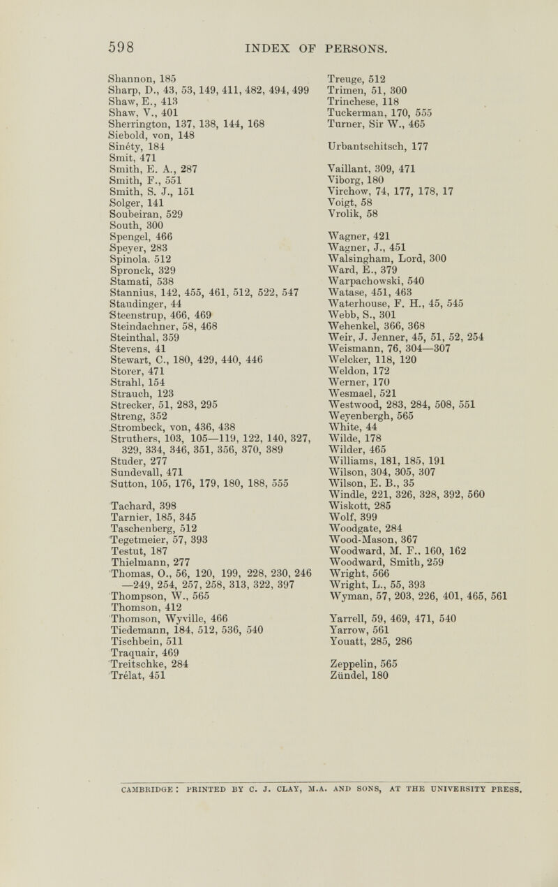 598 INDEX OF PERSONS. Shannon, 185 Sharp, D., 43, 53,149, 411, 482, 494, 499 Shaw, E., 413 Shaw, v., 401 Sherrington, 137, 138, 144, 168 Siebold, von, 148 Sinéty, 184 Smit, 471 Smith, E. A., 287 Smith, F., 551 Smith, S. J., 151 Solger, 141 Soubeiran, 529 South, 300 Spengel, 466 Speyer, 283 Spinola. 512 Spronck, 329 Stamati, 538 Stannius, 142, 455, 461, 512, 522, 547 Staudinger, 44 ■Steenstrup, 466, 469 Steindachner, 58, 468 Steinthal, 359 Stevens. 41 Stewart, C., 180, 429, 440, 446 Storer, 471 Strahl, 154 Strauch, 123 Strecker, 51, 283, 295 Streng, 352 .Strombeck, von, 436, 438 Struthers, 103, 105—119, 122, 140, 327, 329, 334, 346, 351, 356, 370, 389 Studer, 277 Sundevall, 471 Sutton, 105, 176, 179, 180, 188, 555 Tachard, 398 Tarnier, 185, 345 Taschenberg, 512 Tegetmeier, 57, 393 Testut, 187 Thielruann, 277 Thomas, 0., 56, 120, 199, 228, 230, 246 —249, 254, 257, 258, 313, 322, 397 Thompson, W., 565 Thomson, 412 Thomson, Wyville, 466 Tiedemann, 184, 512, 536, 540 Tischbein, 511 Traquair, 469 Treitschke, 284 Trélat, 451 Treuge, 512 Trimen, 51, 300 Trinchase, 118 Tuckerman, 170, 555 Turner, Sir W., 465 Urbantschitsch, 177 Vaillant, 809, 471 Viborg, 180 Virchow, 74, 177, 178, 17 Voigt, 58 Vrolik, 58 Wagner, 421 Wagner, J., 451 Walsingham, Lord, 300 Ward, E., 379 Warpachowski, 540 Watase, 451, 463 Waterhouse, F. H., 45, 545 Webb, S., 301 Wehenkel, 366, 368 Weir, J. Jenner, 45, 51, 52, 254 Weismann, 76, 304—307 Welcker, 118, 120 Weldon, 172 Werner, 170 Wesmael, 521 Westwood, 283, 284, 508, 551 Weyenbergh, 565 White, 44 Wilde, 178 Wilder, 465 Williams, 181, 185, 191 Wilson, 304, 305, 307 Wilson, E. В., 35 Windle, 221, 326, 328, 392, 560 Wiskott, 285 Wolf, 399 Woodgate, 284 Wood-Mason, 367 Wood ward, M. F., 160, 162 Woodward, Smith, 259 Wright, 566 Wright, L., 55, 393 Wyman, 57, 203, 226, 401, 465, 561 Yarrell, 59, 469, 471, 540 Yarrow, 561 Youatt, 285, 286 Zeppelin, 565 Zündel, 180 CAMBKIDUE : PRINTED BY С. J. CLAY, SI.A. AND SONS, AT THE UNIVERSITY PRESS.