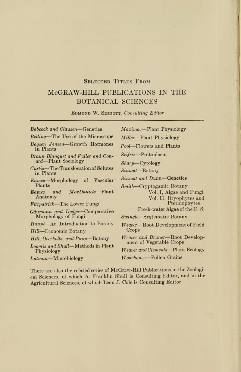 Selected Titles From McGRAW-HILL PUBLICATIONS IN THE BOTANICAL SCIENCES Edmund W. Sinnott, Consulting Editor Babcock and Clausen —Genetics Belling —The Use of the Microscope Boy sen J ensen —Growth Hormones in Plants Braun-Blanquet and Fuller and Con- ard— Plant Sociology Curtis —The Translocation of Solutes in Plants Eames —Morphology of Vascular Plants Eames and MacDaniels —Plant Anatomy Fitzpatrick —The Lower Fungi Gäumann and Dodge —Comparative Morphology of Fungi Haupt —An Introduction to Botany Hill— Economic Botany Hill, Overholts, and Popp —Botany Loomis and Shull —Methods in Plant Physiology Lutman —Microbiology Maximov —Plant Physiology Miller —Plant Physiology Pool —Flowers and Plants Seif riz —Protoplasm Sharp —Cytology Sinnott —Botany Sinnott and Dunn —Genetics Smith —Cryptogamic Botany Vol. I, Algae and Fungi Vol. II, Bryophytes and Pteridophytes Fresh-water Algae of theU. S. Swingle —Systematic Botany Weaver— Root Development of Field Crops Weaver and Bruner —Root Develop ment of Vegetable Crops Weaver and Clements —Plant Ecology Wodehouse —Pollen Grains There are also the related series of McGraw-Hill Publications in the Zoologi cal Sciences, of which A. Franklin Shull is Consulting Editor, and in the Agricultural Sciences, of which Leon J. Cole is Consulting Editor.