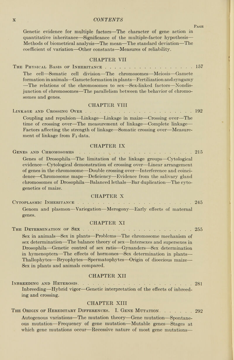 P age Genetic evidence for multiple factors—The character of gene action in quantitative inheritance—Significance of the multiple-factor hypothesis— Methods of biometrical analysis—The mean—The standard deviation—The coefficient of variation—Other constants—Measures of reliability. CHAPTER VII The Physical Basis of Inheritance 157 The cell—Somatic cell division—The chromosomes—Meiosis—Gamete formation in animals—Gamete formation in plants—Fertilization and syngamy —The relations of the chromosomes to sex—Sex-linked factors—Nondis junction of chromosomes—The parallelism between the behavior of chromo somes and genes. CHAPTER VIII Linkage and Crossing Over 192 Coupling and repulsion—Linkage—Linkage in maize—Crossing over—The time of crossing over—The measurement of linkage—Complete linkage— Factors affecting the strength of linkage—Somatic crossing over—Measure ment of linkage from F 2 data. CHAPTER IX Genes and Chromosomes 215 Genes of Drosophila—The limitation of the linkage groups—Cytological evidence—Cytological demonstration of crossing over—Linear arrangement of genes in the chromosome—Double crossing over—Interference and coinci dence—Chromosome maps—Deficiency-—Evidence from the salivary gland chromosomes of Drosophila—Balanced lethals—Bar duplication—The cyto genetics of maize. CHAPTER X Cytoplasmic Inheritance 245 Genom and plasmon—Variegation—Merogony—Early effects of maternal genes. CHAPTER XI The Determination of Sex 255 Sex in animals—-Sex in plants—Problems—The chromosome mechanism of sex determination—The balance theory of sex—Intersexes and supersexes in Drosophila—Genetic control of sex ratio—Gynanders—Sex determination in hymenoptera—The effects of hormones—Sex determination in plants— Thallophytes—Bryophytes—Spermatophytes—Origin of dioecious maize— Sex in plants and animals compared. CHAPTER XII Inbreeding and Heterosis 281 Inbreeding—Hybrid vigor—Genetic interpretation of the effects of inbreed ing and crossing. CHAPTER XIII The Origin of Hereditary Differences. I. Gene Mutation 292 Autogenous variations—The mutation theory—Gene mutation—Spontane ous mutation—Frequency of gene mutation—Mutable genes—Stages at which gene mutations occur—Recessive nature of most gene mutations—