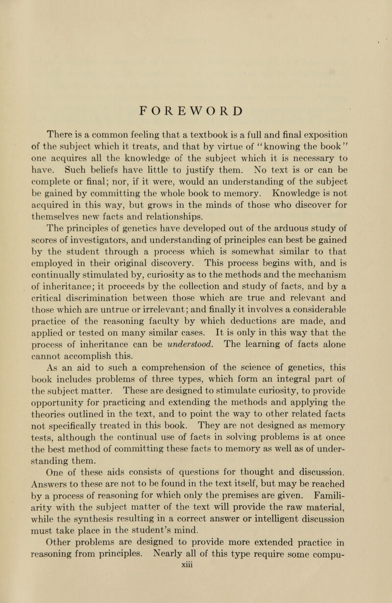 FOREWORD There is a common feeling that a textbook is a full and final exposition of the subject which it treats, and that by virtue of knowing the book one acquires all the knowledge of the subject which it is necessary to have. Such beliefs have little to justify them. No text is or can be complete or final; nor, if it were, would an understanding of the subject be gained by committing the whole book to memory. Knowledge is not acquired in this way, but grows in the minds of those who discover for themselves new facts and relationships. The principles of genetics have developed out of the arduous study of scores of investigators, and understanding of principles can best be gained by the student through a process which is somewhat similar to that employed in their original discovery. This process begins with, and is continually stimulated by, curiosity as to the methods and the mechanism of inheritance; it proceeds by the collection and study of facts, and by a critical discrimination between those which are true and relevant and those which are untrue or irrelevant; and finally it involves a considerable practice of the reasoning faculty by which deductions are made, and applied or tested on many similar cases. It is only in this way that the process of inheritance can be understood. The learning of facts alone cannot accomplish this. As an aid to such a comprehension of the science of genetics, this book includes problems of three types, which form an integral part of the subject matter. These are designed to stimulate curiosity, to provide opportunity for practicing and extending the methods and applying the theories outlined in the text, and to point the way to other related facts not specifically treated in this book. They are not designed as memory tests, although the continual use of facts in solving problems is at once the best method of committing these facts to memory as well as of under standing them. One of these aids consists of questions for thought and discussion. Answers to these are not to be found in the text itself, but may be reached by a process of reasoning for which only the premises are given. Famili arity with the subject matter of the text will provide the raw material, while the synthesis resulting in a correct answer or intelligent discussion must take place in the student's mind. Other problems are designed to provide more extended practice in reasoning from principles. Nearly all of this type require some compu- xiii