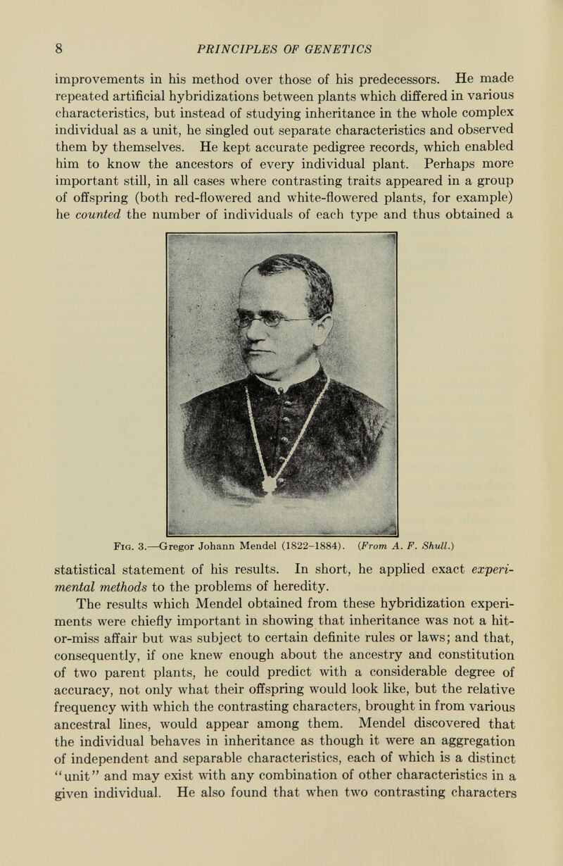 improvements in his method over those of his predecessors. He made repeated artificial hybridizations between plants which differed in various characteristics, but instead of studying inheritance in the whole complex individual as a unit, he singled out separate characteristics and observed them by themselves. He kept accurate pedigree records, which enabled him to know the ancestors of every individual plant. Perhaps more important still, in all cases where contrasting traits appeared in a group of offspring (both red-flowered and white-flowered plants, for example) he counted the number of individuals of each type and thus obtained a Fig . 3.—Gregor Johann Mendel (1822-1884). ( From A. F. Shull.) statistical statement of his results. In short, he applied exact experi mental methods to the problems of heredity. The results which Mendel obtained from these hybridization experi ments were chiefly important in showing that inheritance was not a hit- or-miss affair but was subject to certain definite rules or laws; and that, consequently, if one knew enough about the ancestry and constitution of two parent plants, he could predict with a considerable degree of accuracy, not only what their offspring would look like, but the relative frequency with which the contrasting characters, brought in from various ancestral lines, would appear among them. Mendel discovered that the individual behaves in inheritance as though it were an aggregation of independent and separable characteristics, each of which is a distinct unit and may exist with any combination of other characteristics in a given individual. He also found that when two contrasting characters