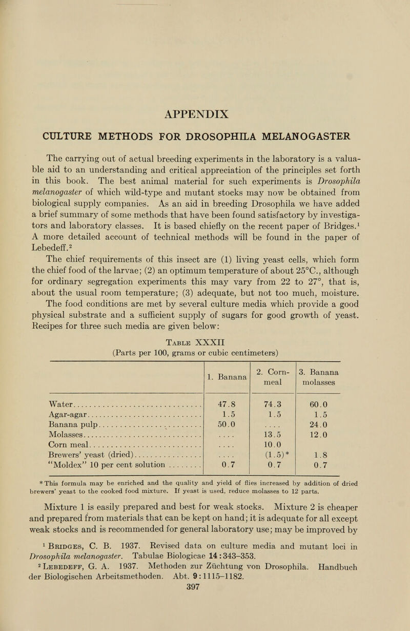 APPENDIX CULTURE METHODS FOR DROSOPHILA MELANOGASTER The carrying out of actual breeding experiments in the laboratory is a valua ble aid to an understanding and critical appreciation of the principles set forth in this book. The best animal material for such experiments is Drosophila melanogaster of which wild-type and mutant stocks may now be obtained from biological supply companies. As an aid in breeding Drosophila we have added a brief summary of some methods that have been found satisfactory by investiga tors and laboratory classes. It is based chiefly on the recent paper of Bridges. 1 A more detailed account of technical methods will be found in the paper of Lebedeff. 2 The chief requirements of this insect are (1) living yeast cells, which form the chief food of the larvae; (2) an optimum temperature of about 25°C., although for ordinary segregation experiments this may vary from 22 to 27°, that is, about the usual room temperature; (3) adequate, but not too much, moisture. The food conditions are met by several culture media which provide a good physical substrate and a sufficient supply of sugars for good growth of yeast. Recipes for three such media are given below: Table XXXII (Parts per 100, grams or cubic centimeters) 1. Banana 2. Corn- meal 3. Banana molasses Water 47.8 74.3 60.0 Agar-agar 1.5 1.5 1.5 Banana pulp 50.0 24.0 Molasses 13.5 12.0 Corn meal .... 10.0 Brewers' yeast (dried) (1.5)* 1.8 Moldex 10 per cent solution 0.7 0.7 0.7 * This formula may be enriched and the quality and yield of flies increased by addition of dried brewers' yeast to the cooked food mixture. If yeast is used, reduce molasses to 12 parts. Mixture 1 is easily prepared and best for weak stocks. Mixture 2 is cheaper and prepared from materials that can be kept on hand; it is adequate for all except weak stocks and is recommended for general laboratory use; may be improved by 1 Bridges , C. B. 1937. Revised data on culture media and mutant loci in Drosophila melanogaster. Tabulae Biologicae 14 :343—353. 2 Lebedeff , G. A. 1937. Methoden zur Züchtung von Drosophila. Handbuch der Biologischen Arbeitsmethoden. Abt. 9 :1115-1182. 397