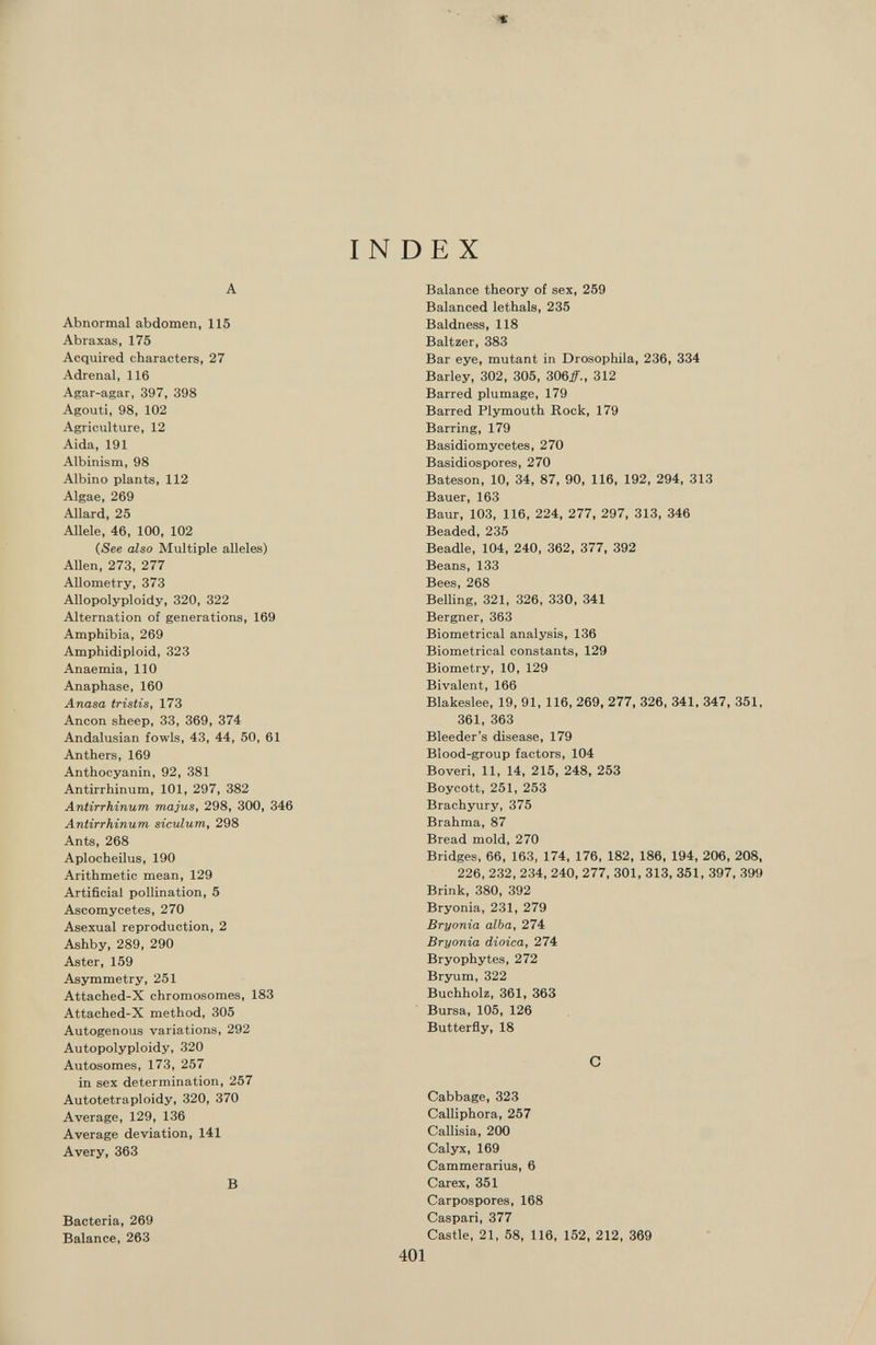 INDEX A Abnormal abdomen, 115 Abraxas, 175 Acquired characters, 27 Adrenal, 116 Agar-agar, 397, 398 Agouti, 98, 102 Agriculture, 12 Aida, 191 Albinism, 98 Albino plants, 112 Algae, 269 Allard, 25 Allele, 46, 100, 102 (See also Multiple alleles) Allen, 273, 277 Allometry, 373 Allopolyploidy, 320, 322 Alternation of generations, 169 Amphibia, 269 Amphidiploid, 323 Anaemia, 110 Anaphase, 160 Anasa tristis, 173 Ancon sheep, 33, 369, 374 Andalusian fowls, 43, 44, 50, 61 Anthers, 169 Anthocyanin, 92, 381 Antirrhinum, 101, 297, 382 Antirrhinum majus, 298, 300, 346 Antirrhinum siculum, 298 Ants, 268 Aplocheilus, 190 Arithmetic mean, 129 Artificial pollination, 5 Ascomycetes, 270 Asexual reproduction, 2 Ashby, 289, 290 Aster, 159 Asymmetry, 251 Attached-X chromosomes, 183 Attached-X method, 305 Autogenous variations, 292 Autopolyploidy, 320 Autosomes, 173, 257 in sex determination, 257 Autotetraploidy, 320, 370 Average, 129, 136 Average deviation, 141 Avery, 363 B Bacteria, 269 Balance, 263 Balance theory of sex, 259 Balanced lethals, 235 Baldness, 118 Baltzer, 383 Bar eye, mutant in Drosophila, 236, 334 Barley, 302, 305, 306#., 312 Barred plumage, 179 Barred Plymouth Rock, 179 Barring, 179 Basidiomycetes, 270 Basidiospores, 270 Bateson, 10, 34, 87, 90, 116, 192, 294, 313 Bauer, 163 Baur, 103, 116, 224, 277, 297, 313, 346 Beaded, 235 Beadle, 104, 240, 362, 377, 392 Beans, 133 Bees, 268 Belling, 321, 326, 330, 341 Bergner, 363 Biometrical analysis, 136 Biometrical constants, 129 Biometry, 10, 129 Bivalent, 166 Blakeslee, 19, 91, 116, 269, 277, 326, 341, 347, 351, 361, 363 Bleeder's disease, 179 Blood-group factors, 104 Boveri, 11, 14, 215, 248, 253 Boycott, 251, 253 Brachyury, 375 Brahma, 87 Bread mold, 270 Bridges, 66, 163, 174, 176, 182, 186, 194, 206, 208, 226, 232, 234, 240, 277, 301, 313, 351, 397, 399 Brink, 380, 392 Bryonia, 231, 279 Bryonia alba, 274 Bryonia dioica, 274 Bryophytes, 272 Bryum, 322 Buchholz, 361, 363 Bursa, 105, 126 Butterfly, 18 C Cabbage, 323 Calliphora, 257 Callisia, 200 Calyx, 169 Cammerarius, 6 Carex, 351 Carpospores, 168 Caspari, 377 Castle, 21, 58, 116, 152, 212, 369