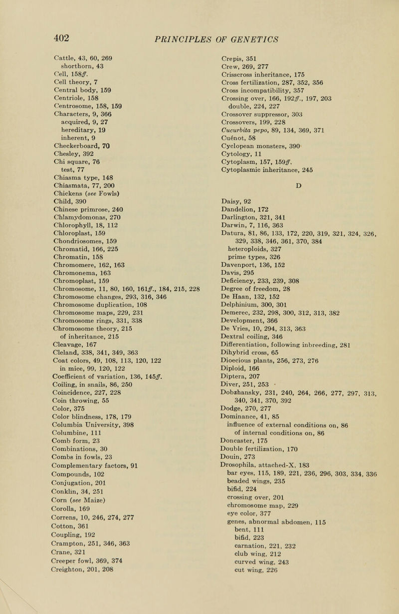 Cattle, 43, 60, 269 shorthorn, 43 Cell, 158#. Cell theory, 7 Central body, 159 Centriole, 158 Centrosome, 158, 159 Characters, 9, 366 acquired, 9, 27 hereditary, 19 inherent, 9 Checkerboard, 70 Chesley, 392 Chi square, 76 test, 77 Chiasma type, 148 Chiasmata, 77, 200 Chickens ( see Fowls) Child, 390 Chinese primrose, 240 Chlamydomonas, 270 Chlorophyll, 18, 112 Chloroplast, 159 Chondriosomes, 159 Chromatid, 166, 225 Chromatin, 158 Chromomere, 162, 163 Chromonema, 163 Chromoplast, 159 Chromosome, 11, 80, 160, 161#., 184, 215, 228 Chromosome changes, 293, 316, 346 Chromosome duplication, 108 Chromosome maps, 229, 231 Chromosome rings, 331, 338 Chromosome theory, 215 of inheritance, 215 Cleavage, 167 Cleland, 338, 341, 349, 363 Coat colors, 49, 108, 113, 120, 122 in mice, 99, 120, 122 Coefficient of variation, 136, 145#. Coiling, in snails, 86, 250 Coincidence, 227, 228 Coin throwing, 55 Color, 375 Color blindness, 178, 179 Columbia University, 398 Columbine, 111 Comb form, 23 Combinations, 30 Combs in fowls, 23 Complementary factors, 91 Compounds, 102 Conjugation, 201 Conklin, 34, 251 Corn ( see Maize) Corolla, 169 Correns, 10, 246, 274, 277 Cotton, 361 Coupling, 192 Crampton, 251, 346, 363 Crane, 321 Creeper fowl, 369, 374 Creighton, 201, 208 Crepis, 351 Crew, 269, 277 Crisscross inheritance, 175 Cross fertilization, 287, 352, 356 Cross incompatibility, 357 Crossing over, 166, 192#., 197, 203 double, 224, 227 Crossover suppressor, 303 Crossovers, 199, 228 Cucurbita pepo, 89, 134, 369, 371 Cuénot, 58 Cyclopean monsters, 390 Cytology, 11 Cytoplasm, 157, 159#. Cytoplasmic inheritance, 245 D Daisy, 92 Dandelion, 172 Darlington, 321, 341 Darwin, 7, 116, 363 Datura, 81, 86, 133, 172, 220, 319, 321, 324, 326, 329, 338, 346, 361, 370, 384 heteroploids, 327 prime types, 326 Davenport, 136, 152 Davis, 295 Deficiency, 233, 239, 308 Degree of freedom, 28 De Haan, 132, 152 Delphinium, 300, 301 Demerec, 232, 298, 300, 312, 313, 382 Development, 366 De Vries, 10, 294, 313, 363 Dextral coiling, 346 Differentiation, following inbreeding, 281 Dihybrid cross, 65 Dioecious plants, 256, 273, 276 Diploid, 166 Diptera, 207 Diver, 251, 253 • Dobzhansky, 231, 240, 264, 266, 277, 297, 313, 340, 341, 370, 392 Dodge, 270, 277 Dominance, 41, 85 influence of external conditions on, 86 of internal conditions on, 86 Doncaster, 175 Double fertilization, 170 Douin, 273 Drosophila, attached-X, 183 bar eyes, 115, 189, 221, 236, 296, 303, 334, 336 beaded wings, 235 bifid, 224 crossing over, 201 chromosome map, 229 eye color, 377 genes, abnormal abdomen, 115 bent, 111 bifid, 223 carnation, 221, 232 club wing, 212 curved wing, 243 cut wing, 226