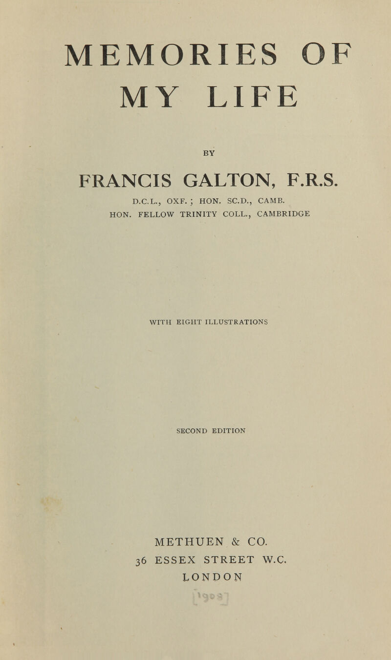 MEMORIES OF MY LIFE BY FRANCIS GALTON, F.R.S. D.C.L., OXF. ; HON. SC.D., CAMB. HON. FELLOW TRINITY COLL., CAMBRIDGE WITH EIGHT ILLUSTRATIONS SECOND EDITION METHUEN & CO. 36 ESSEX STREET W.C. LONDON