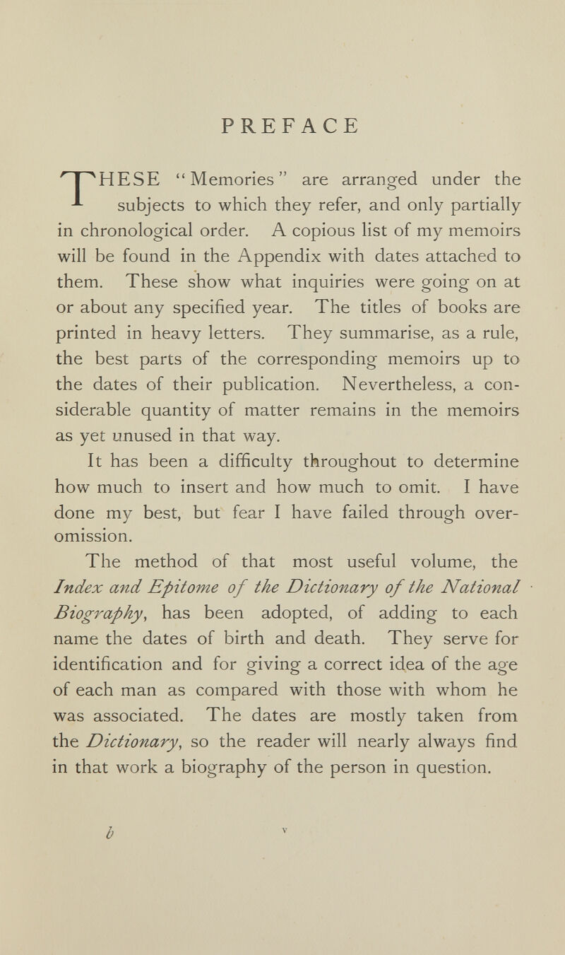 PREFACE 'TT^HESE Memories are arranged under the subjects to which they refer, and only partially in chronological order. A copious list of my memoirs will be found in the Appendix with dates attached to them. These show what inquiries were going on at or about any specified year. The titles of books are printed in heavy letters. They summarise, as a rule, the best parts of the corresponding memoirs up to the dates of their publication. Nevertheless, a con¬ siderable quantity of matter remains in the memoirs as yet unused in that way. It has been a difficulty throughout to determine how much to insert and how much to omit. I have done my best, but fear I have failed through over- omission. The method of that most useful volume, the Index and Epitome of the Dictionary of the National Biography, has been adopted, of adding to each name the dates of birth and death. They serve for identification and for giving a correct idea of the age of each man as compared with those with whom he was associated. The dates are mostly taken from the Dictionary, so the reader will nearly always find in that work a biography of the person in question. b V