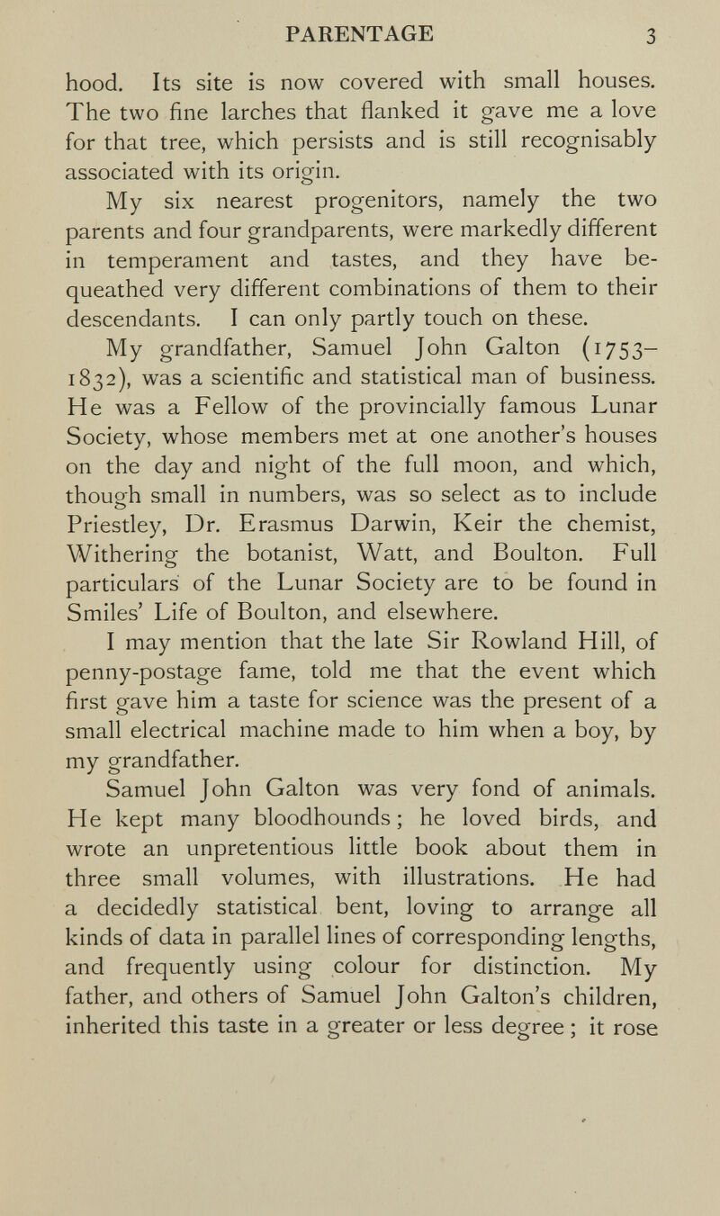 PARENTAGE 3 hood. Its site is now covered with small houses. The two fine larches that flanked it gave me a love for that tree, which persists and is still recognisably associated with its origin. My six nearest progenitors, namely the two parents and four grandparents, were markedly different in temperament and tastes, and they have be¬ queathed very different combinations of them to their descendants. I can only partly touch on these. My grandfather, Samuel John Galton (1753- 1832), was a scientific and statistical man of business. H e was a Fellow of the provincially famous Lunar Society, whose members met at one another's houses on the day and night of the full moon, and which, though small in numbers, was so select as to include Priestley, Dr. Erasmus Darwin, Keir the chemist, Withering the botanist, Watt, and Boulton. Full particulars of the Lunar Society are to be found in Smiles' Life of Boulton, and elsewhere. I may mention that the late Sir Rowland Hill, of penny-postage fame, told me that the event which first gave him a taste for science was the present of a small electrical machine made to him when a boy, by my grandfather. Samuel John Galton was very fond of animals. He kept many bloodhounds; he loved birds, and wrote an unpretentious little book about them in three small volumes, with illustrations. He had a decidedly statistical bent, loving to arrange all kinds of data in parallel lines of corresponding lengths, and frequently using colour for distinction. My father, and others of Samuel John Galton's children, inherited this taste in a greater or less degree ; it rose