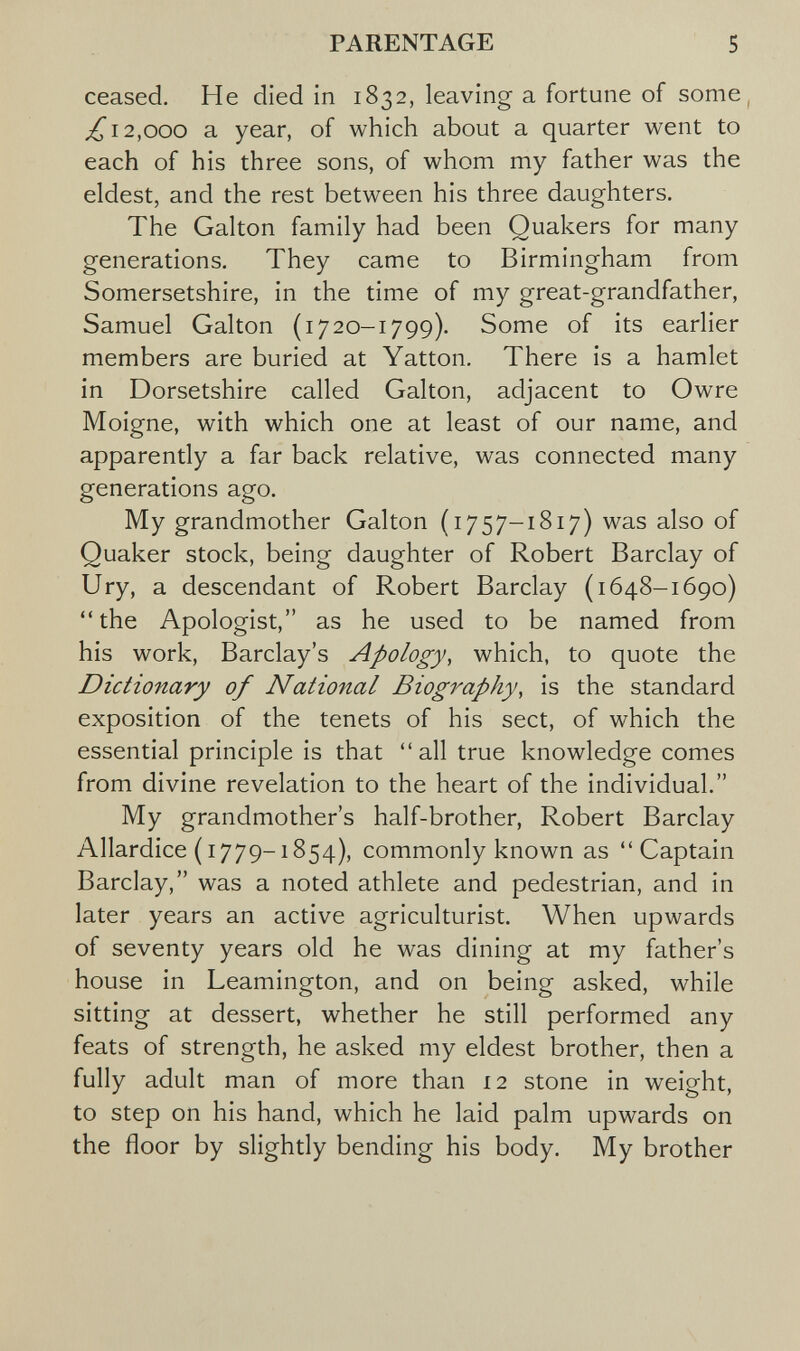 PARENTAGE 5 ceased. He died in 1832, leaving a fortune of some^ ^12,000 a year, of which about a quarter went to each of his three sons, of whom my father was the eldest, and the rest between his three daughters. The Galton family had been Quakers for many generations. They came to Birmingham from Somersetshire, in the time of my great-grandfather, Samuel Galton (i720-1799). Some of its earlier members are buried at Yatton. There is a hamlet in Dorsetshire called Galton, adjacent to Owre Moigne, with which one at least of our name, and apparently a far back relative, was connected many generations ago. My grandmother Galton (1757-1817) was also of Quaker stock, being daughter of Robert Barclay of Ury, a descendant of Robert Barclay (1648-1690) the Apologist, as he used to be named from his work, Barclay's Apology, which, to quote the Dictionary of National Biography, is the standard exposition of the tenets of his sect, of which the essential principle is that all true knowledge comes from divine revelation to the heart of the individual. My grandmother's half-brother, Robert Barclay Allardice (1779-1854), commonly known as Captain Barclay, was a noted athlete and pedestrian, and in later years an active agriculturist. When upwards of seventy years old he was dining at my father's house in Leamington, and on being asked, while sitting at dessert, whether he still performed any feats of strength, he asked my eldest brother, then a fully adult man of more than 12 stone in weight, to step on his hand, which he laid palm upwards on the floor by slightly bending his body. My brother