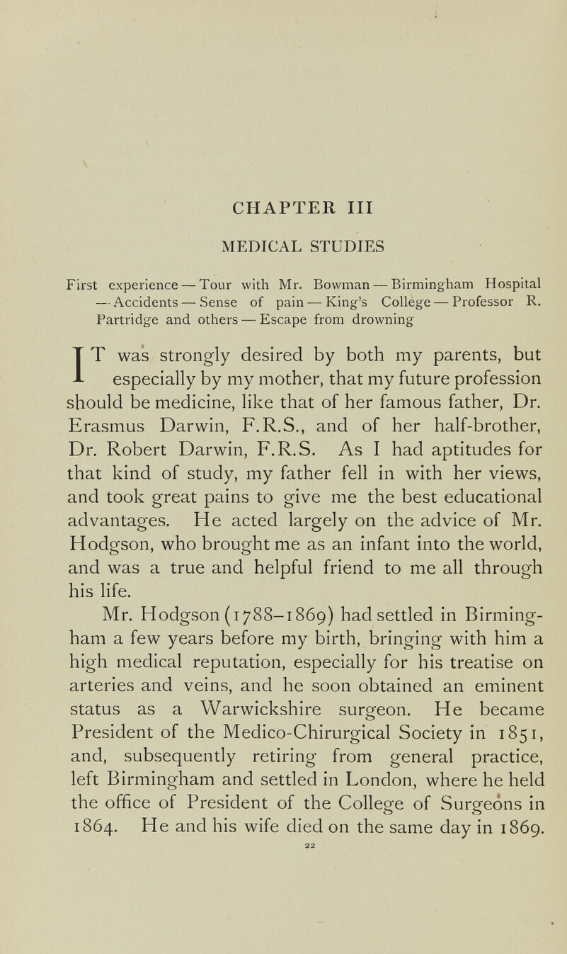 CHAPTER III MEDICAL STUDIES First experience — Tour with Mr. Bowman — Birmingham Hospital — Accidents — Sense of pain — King's College — Professor R. Partridge and others — Escape from drowning IT was strongly desired by both my parents, but especially by my mother, that my future profession should be medicine, like that of her famous father, Dr. Erasmus Darwin, F.R.S., and of her half-brother, Dr. Robert Darwin, F.R.S. As I had aptitudes for that kind of study, my father fell in with her views, and took great pains to give me the best educational advantages. He acted largely on the advice of Mr. Hodgson, who brought me as an infant into the world, and was a true and helpful friend to me all through his life. Mr. Hodgson (1788-1869) had settled in Birming¬ ham a few years before my birth, bringing with him a high medical reputation, especially for his treatise on arteries and veins, and he soon obtained an eminent status as a Warwickshire surgeon. He became President of the Medico-Chirurgical Society in 1851, and, subsequently retiring from general practice, left Birmingham and settled in London, where he held the office of President of the College of Surgeons in 1864. He and his wife died on the same day in 1869. 22