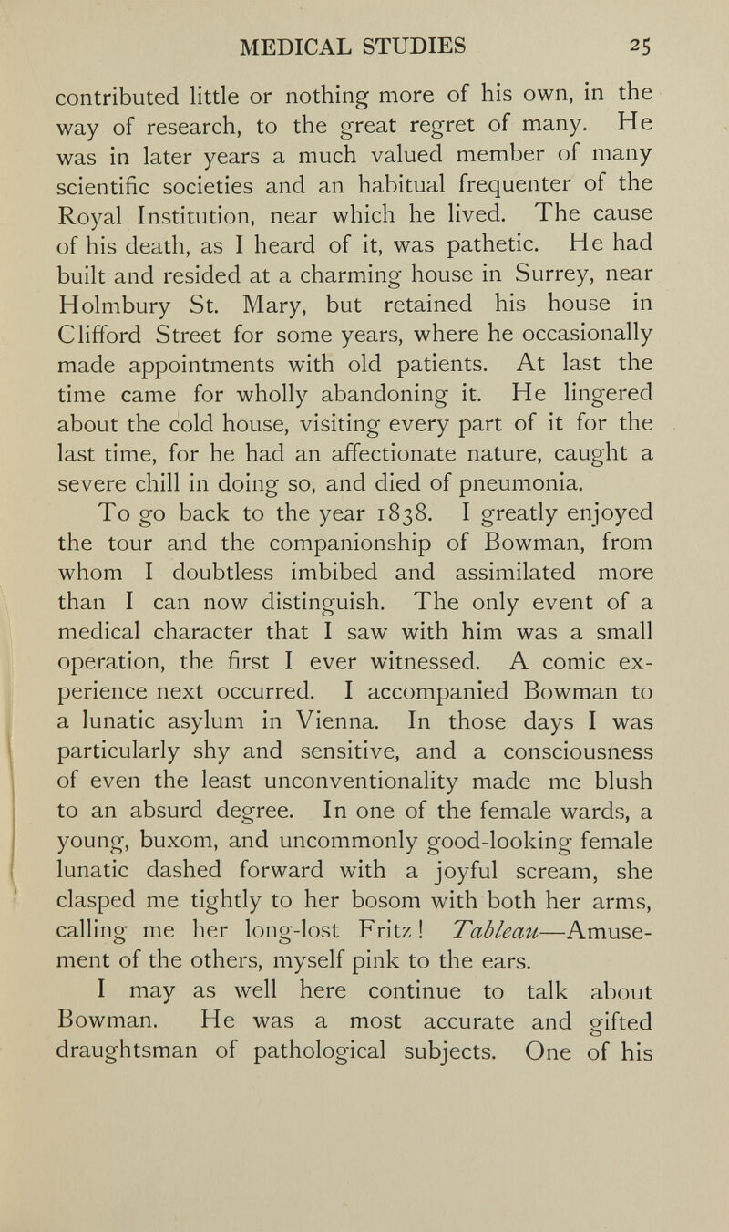 MEDICAL STUDIES 25 contributed little or nothing more of his own, in the way of research, to the great regret of many. He was in later years a much valued member of many scientific societies and an habitual frequenter of the Royal Institution, near which he lived. The cause of his death, as I heard of it, was pathetic. He had built and resided at a charming house in Surrey, near Holmbury St. Mary, but retained his house in Clifford Street for some years, where he occasionally made appointments with old patients. At last the time came for wholly abandoning it. He lingered about the cold house, visiting every part of it for the last time, for he had an affectionate nature, caught a severe chill in doing so, and died of pneumonia. To go back to the year 1838. I greatly enjoyed the tour and the companionship of Bowman, from whom I doubtless imbibed and assimilated more than I can now distinguish. The only event of a medical character that I saw with him was a small operation, the first I ever witnessed. A comic ex¬ perience next occurred. I accompanied Bowman to a lunatic asylum in Vienna. In those days I was particularly shy and sensitive, and a consciousness of even the least unconventionality made me blush to an absurd degree. In one of the female wards, a young, buxom, and uncommonly good-looking female lunatic dashed forward with a joyful scream, she clasped me tightly to her bosom with both her arms, calling me her long-lost Fritz ! Tableau—Amuse¬ ment of the others, myself pink to the ears. I may as well here continue to talk about Bowman. He was a most accurate and orifted О draughtsman of pathological subjects. One of his