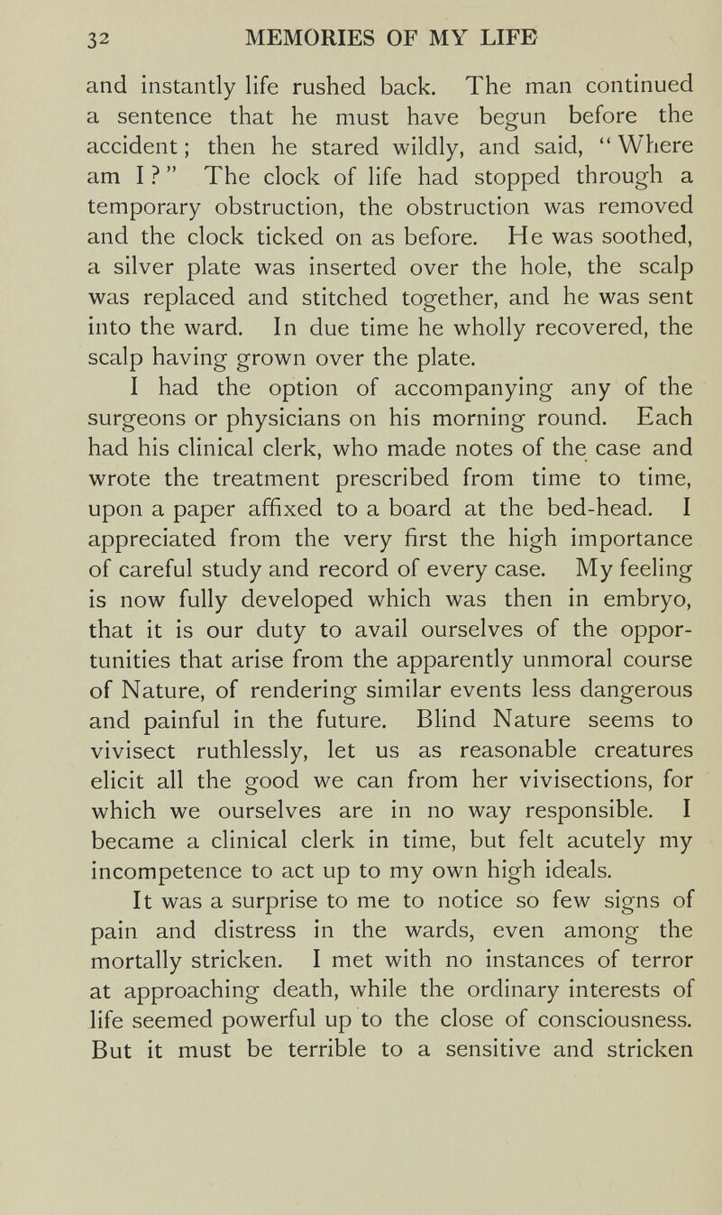 32 MEMORIES OF MY LIFE and instantly life rushed back. The man continued a sentence that he must have begun before the accident ; then he stared wildly, and said,  Where am I ?  The clock of life had stopped through a temporary obstruction, the obstruction was removed and the clock ticked on as before. He was soothed, a silver plate was inserted over the hole, the scalp was replaced and stitched together, and he was sent into the ward. In due time he wholly recovered, the scalp having grown over the plate. I had the option of accompanying any of the surgeons or physicians on his morning round. Each had his clinical clerk, who made notes of the case and wrote the treatment prescribed from time to time, upon a paper affixed to a board at the bed-head. I appreciated from the very first the high importance of careful study and record of every case. My feeling is now fully developed which was then in embryo, that it is our duty to avail ourselves of the oppor¬ tunities that arise from the apparently unmoral course of Nature, of rendering similar events less dangerous and painful in the future. Blind Nature seems to vivisect ruthlessly, let us as reasonable creatures elicit all the good we can from her vivisections, for which we ourselves are in no way responsible. I became a clinical clerk in time, but felt acutely my incompetence to act up to my own high ideals. It was a surprise to me to notice so few signs of pain and distress in the wards, even among the mortally stricken. I met with no instances of terror at approaching death, while the ordinary interests of life seemed powerful up to the close of consciousness. But it must be terrible to a sensitive and stricken