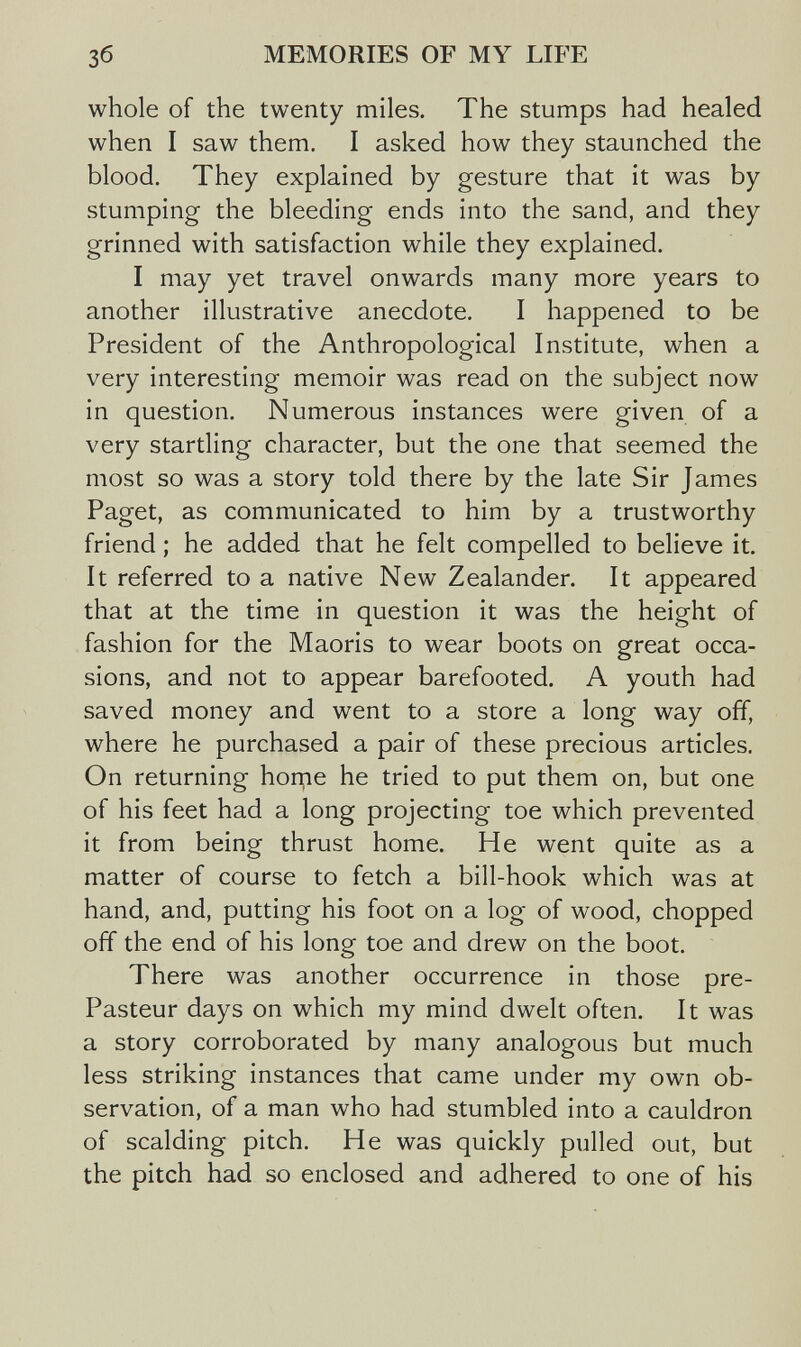 Зб MEMORIES OF MY LIFE whole of the twenty miles. The stumps had healed when I saw them. I asked how they staunched the blood. They explained by gesture that it was by stumping the bleeding ends into the sand, and they grinned with satisfaction while they explained. I may yet travel onwards many more years to another illustrative anecdote. I happened to be President of the Anthropological Institute, when a very interesting memoir was read on the subject now in question. Numerous instances were given of a very startling character, but the one that seemed the most so was a story told there by the late Sir James Paget, as communicated to him by a trustworthy friend ; he added that he felt compelled to believe it. It referred to a native New Zealander. It appeared that at the time in question it was the height of fashion for the Maoris to wear boots on great occa¬ sions, and not to appear barefooted. A youth had saved money and went to a store a long way off, where he purchased a pair of these precious articles. On returning horne he tried to put them on, but one of his feet had a long projecting toe which prevented it from being thrust home. He went quite as a matter of course to fetch a bill-hook which was at hand, and, putting his foot on a log of wood, chopped off the end of his long toe and drew on the boot. There was another occurrence in those pre¬ Pasteur days on which my mind dwelt often. It was a story corroborated by many analogous but much less striking instances that came under my own ob¬ servation, of a man who had stumbled into a cauldron of scalding pitch. He was quickly pulled out, but the pitch had so enclosed and adhered to one of his