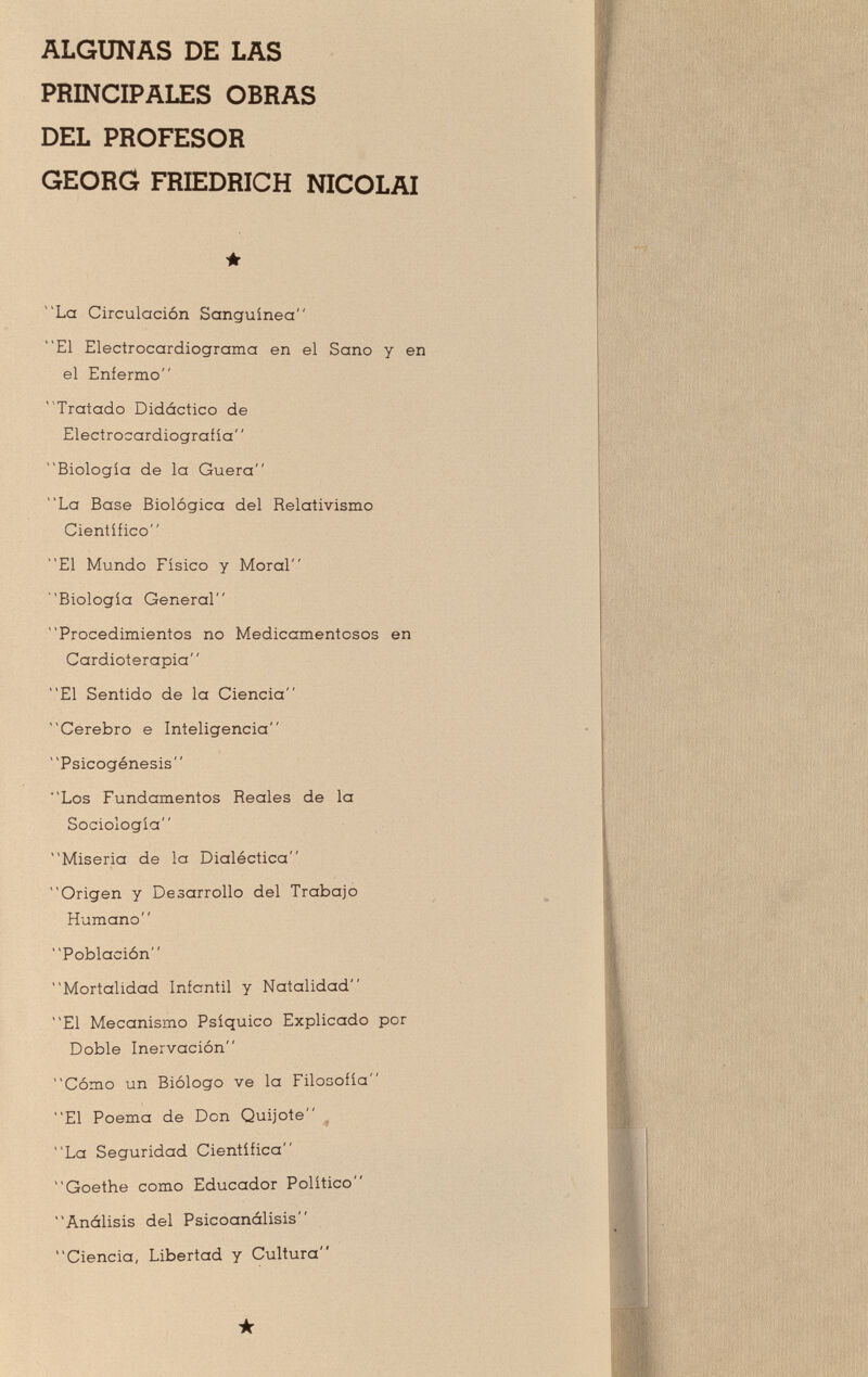 ALGUNAS DE LAS PRINCIPALES OBRAS DEL PROFESOR GEORG FRIEDRICH NICOLAI ★ La Circulación Sanguinea El Electrocardiograma en el Sano y en el Enfermo  Tratado Didáctico de Electrocardiografía Biología de la Güera La Base Biológica del Relativismo Científico El Mundo Físico y Moral Biología General Procedimientos no Medicamentosos en Cardioterapia El Sentido de la Ciencia Cerebro e Inteligencia Psicogénesis Los Fundamentos Reales de la Sociología Miseria de la Dialéctica Origen y Desarrollo del Trabajo Humano Población Mortalidad Infantil y Natalidad El Mecanismo Psíquico Explicado por Doble Inervación Cómo un Biólogo ve la Filosofía El Poema de Don Quijote La Seguridad Científica Goethe como Educador Político Análisis del Psicoanálisis Ciencia, Libertad y Cultura ★