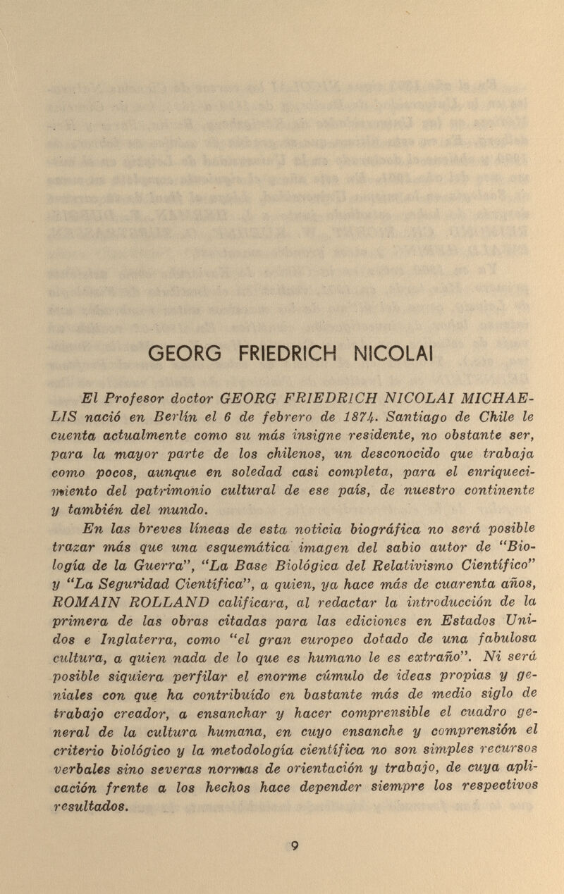 GEORG FRIEDRICH NICOLAI El Profesor doctor GEORG FR LIS nació en Berlin el 6 de febrero de 187k• Santiago de Chile le cuenta actualmente como su más insigne residente, no obstante ser, para la mayor parte de los chilenos, un desconocido que trabaja como pocos, aunque en soledad casi completa, para el enriqueci¬ miento del patrimonio cultural de ese país, de nuestro continente y también del mundo. En las breves líneas de esta noticia biográfica no será posible trazar más que una esquemática imagen del sabio autor de .Bio¬ logía de la Guerra, La Base Biológica del Relativismo Científico y La Seguridad Científica, a quien, ya hace más de cuarenta años, ROMAIN ROLLAND calificara, al redactar la introducción de la primera de las obras citadas para las ediciones en Estados Uni¬ dos e Inglaterra, como el gran europeo dotado de una fabulosa cultura, a quien nada de lo que es humano le es extraño. Ni será posible siquiera perfilar el enorme cúmulo de ideas propias y ge¬ niales con que ha contribuido en bastante más de medio siglo de trabajo creador, a ensanchar y hacer comprensible el cuadro ge¬ neral de la cultura humana, en cuyo ensanche y comprensión el criterio biológico y la metodología científica no son simples recursos verbales sino severas normas de orientación y trabajo, de cuya apli¬ cación frente a los hechos hace depender siempre los respectivos resultados. 9