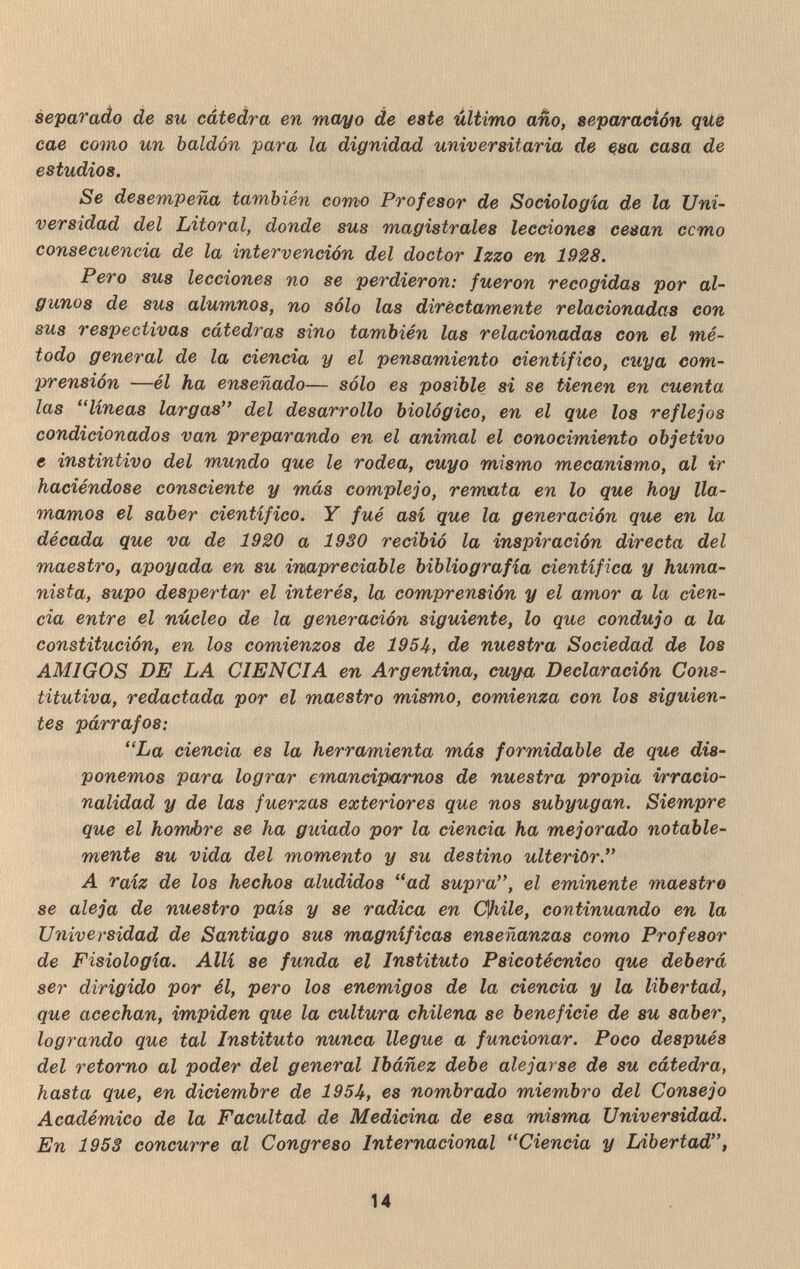 separado de su cátedra en mayo de este último año, separación que cae como un baldón para la dignidad universitaria de çsa casa de estudios. Se desempeña también como Profesor de Sociologia de la Uni¬ versidad del Litoral, donde sus magistrales lecciones cesan ccmo consecuencia de la intervención del doctor Izzo en 1928. Pero sus lecciones no se perdieron: fueron recogidas por al¬ gunos de sus alumnos, no sólo las directamente relacionadas con sus respectivas cátedras sino también las relacionadas con el mé¬ todo general de la ciencia y el pensamiento científico, cuya com¬ prensión —él ha enseñado— sólo es posible si se tienen en cuenta las lineas largas del desarrollo biológico, en el que los reflejos condicionados van preparando en el animal el conocimiento objetivo e instintivo del mundo que le rodea, cuyo mismo mecanismo, al ir haciéndose consciente y más complejo, remata en lo que hoy lla¬ mamos el saber científico. Y fué así que la generación que en la década que va de 1920 a 1930 recibió la inspiración directa del maestro, apoyada en su inapreciable bibliografía científica y huma¬ nista, supo despertar el interés, la comprensión y el amor a la cien¬ cia entre el núcleo de la generación siguiente, lo que condujo a la constitución, en los comienzos de 195U, de nuestra Sociedad de los AMIGOS DE LA CIENCIA en Argentina, cuya Declaración Cons¬ titutiva, redactada por el maestro mismo, comienza con los siguien¬ tes párrafos: La ciencia es la herramienta más formidable de que dis¬ ponemos para lograr emanciparnos de nuestra propia irracio¬ nalidad y de las fuerzas exteriores que nos subyugan. Siempre que el hombre se ha guiado por la ciencia ha mejorado notable¬ mente su vida del momento y su destino ulterior. A raíz de los hechos aludidos ad supra, el eminente maestro se aleja de nuestro país y se radica en Ofiile, continuando en la Universidad de Santiago sus magníficas enseñanzas como Profesor de Fisiología. Allí se funda el Instituto Psicotécnico que deberá ser dirigido por él, pero los enemigos de la ciencia y la libertad, que acechan, impiden que la cultura chilena se beneficie de su saber, logrando que tal Instituto nunca llegue a funcionar. Poco después del retorno al poder del general Ibáñez debe alejarse de su cátedra, hasta que, en diciembre de 195U, es nombrado miembro del Consejo Académico de la Facultad de Medicina de esa misma Universidad. En 1953 concurre al Congreso Internacional Ciencia y Libertad, 14