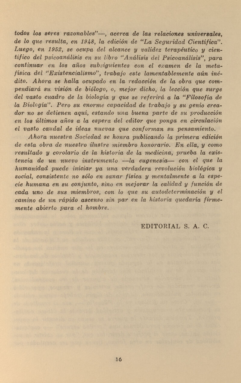 todos los seres razonables—, acerca de las relaciones universales, de lo que resulta, en 19^8, la edición de La Seguridad Científica. Luego, en 1952, se ocupa del alcance y validez terapéutico y cien¬ tífico del psicoanálisis en su libro Análisis del Psicoanálisis, para continuar en los años subsiguientes con el examen de la meta¬ física del Exietencialismo, trabajo este lamentablemente aún iné¬ dito. Ahora se halla ocupado en la redacción de la obra que com¬ pendiará su visión de biólogo, o, mejor dicho, la lección que surge del vasto cuadro de la biología y que se referirá a la Filosofía de la Biología. Pero su enorme capacidad de trabajo y su genio crea¬ dor no se detienen aquí, estando una buena parte de su producción en los últimos años a la espera del editor que ponga en circulación el vasto caudal de ideas nuevas que conforman su pensamiento. Ahora nuestra Sociedad se honra publicando la primera edición de esta obra de nuestro ilustre miembro honorario. En ella, y como resultado y corolario de la historia de la medicina, prueba la exis¬ tencia de un nuevo instrumento —la eugenesia— con el que la humanidad puede iniciar ya una verdadera revolución biológica y social, consistente no sólo en sanar física y mentalmente a la espe¬ cie humana en su conjunto, sino en mejorar la calidad y función de cada uno de sus miembros, con lo que su autodeterminación y el camino de un rápido ascenso sin par en la historia quedaría firme¬ mente abierto para el hombre. EDITORIAL S. A. C. 16