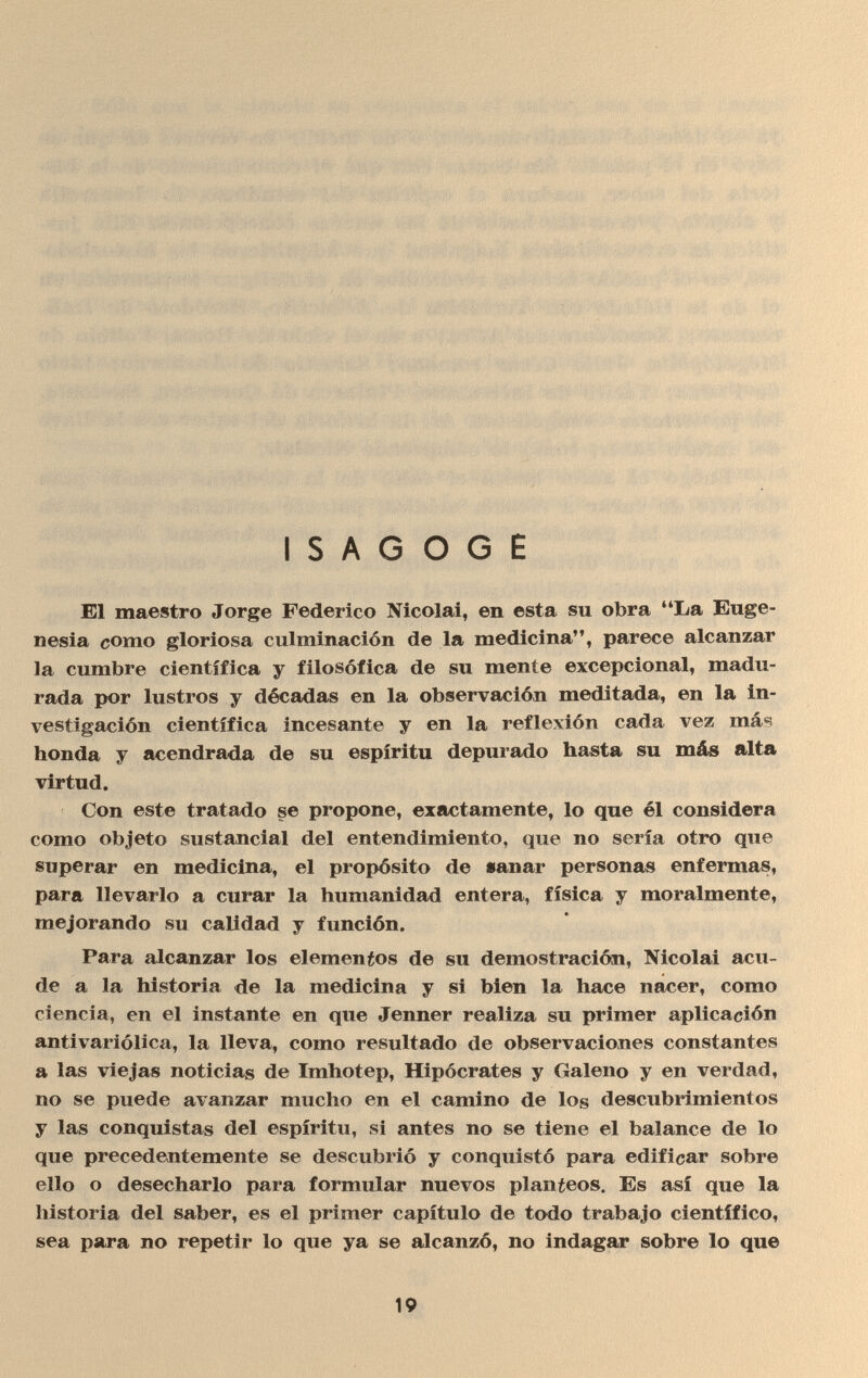 ■ ISAGOGE El maestro Jorge Federico Nicolai, en esta su obra La Euge¬ nesia como gloriosa culminación de la medicina, parece alcanzar la cumbre científica y filosófica de su mente excepcional, madu¬ rada por lustros y décadas en la observación meditada, en la in¬ vestigación científica incesante y en la reflexión cada vez más honda y acendrada de su espíritu depurado hasta su más alta virtud. Con este tratado se propone, exactamente, lo que él considera como objeto sustancial del entendimiento, que no sería otro que superar en medicina, el propósito de sanar personas enfermas, para llevarlo a curar la humanidad entera, física y moralmente, mejorando su calidad y función. Para alcanzar los elementos de su demostración, Nicolai acu¬ de a la historia de la medicina y si bien la hace nacer, como ciencia, en el instante en que Jenner realiza su primer aplicación antivariólica, la lleva, como resultado de observaciones constantes a las viejas noticias de Imhotep, Hipócrates y Galeno y en verdad, no se puede avanzar mucho en el camino de los descubrimientos y las conquistas del espíritu, si antes no se tiene el balance de lo que precedentemente se descubrió y conquistó para edificar sobre ello o desecharlo para formular nuevos planteos. Es así que la historia del saber, es el primer capítulo de todo trabajo científico, sea para no repetir lo que ya se alcanzó, no indagar sobre lo que 19