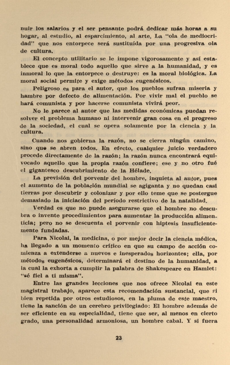 nuir los salarios y el ser pensante podrá dedicar más horas a su hogar, al estudio, al esparcimiento, al arte. La ola de mediocri¬ dad que nos entorpece será sustituida por una progresiva ola de cultura. El concepto utilitario se le impone vigorosamente y así esta¬ blece que es moral todo aquello que sirve a la humanidad, y es inmoral lo que la entorpece o destruye: es la moral biológica. La moral social permite y exige métodos eugenésicos. Peligroso es para el autor, que los pueblos sufran miseria y hambre por defecto de alimentación. Por vivir mal el pueblo se hará comunista y por hacerse comunista vivirá peor. No le parece al autor que las medidas económicas puedan re¬ solver el problema humano ni intervenir gran cosa en el progreso de la sociedad, el cual se opera solamente por la ciencia y la cultura. Cuando nos gobierna la razón, no se cierra ningún camino, sino que se abren todos. En efecto, cualquier juicio verdadero procede directamente de la razón; la razón nunca encontrará equi¬ vocado aquello que la propia razón confiere; ese y no otro fué el gigantesco descubrimiento de la Hélade. La previsión del porvenir del hombre, inquieta al autor, pues el aumento de la población mundial se agiganta y no quedan casi tierras por descubrir y colonizar y por ello teme que se postergue demasiado la iniciación del período restrictivo de la natalidad. Verdad es que no puede asegurarse que el hombre no descu¬ bra o invente procedimientos para aumentar la producción alimen¬ ticia; pero no se descuenta el porvenir con hiptesis insuficiente¬ mente fundadas. Para Nicolai, la medicina, o por mejor decir la ciencia médica, ha llegado a un momento crítico en que su campo de acción co¬ mienza a extenderse a nuevos e inesperados horizontes; ella, por métodos eugenésicos, determinará el destino de la humanidad, a la cual la exhorta a cumplir la palabra de Shakespeare en Hamlet: sé fiel a ti misma. Entre las grandes lecciones que nos ofrece Nicolai en este magistral trabajo, aparece esta recomendación sustancial, que pí bien repetida por otros estudiosos, en la pluma de esfe maestro, tiene la sanción de un cerebro privilegiado: El hombre además de ser eficiente en su especialidad, tiene que ser, al menos en cierto grado, una personalidad armoniosa, un hombre cabal. Y si fuera 23