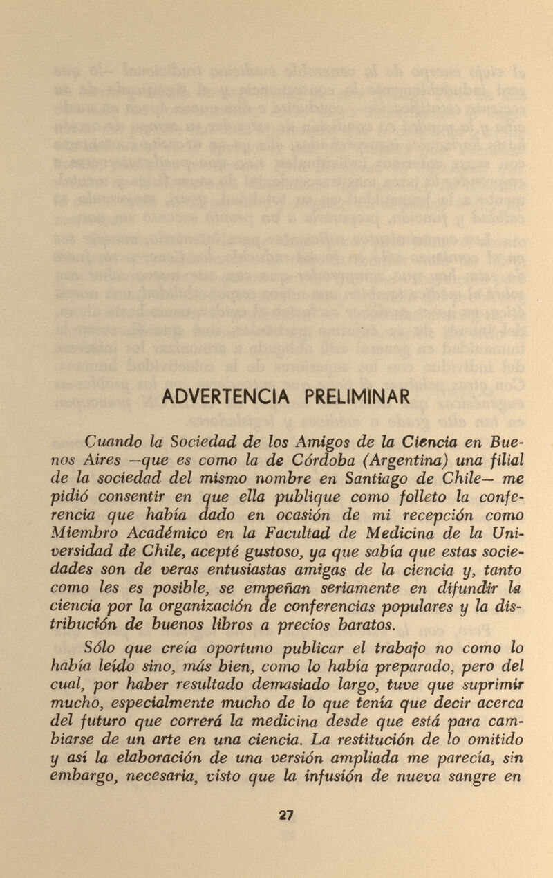 ADVERTENCIA PRELIMINAR Cuando la Sociedad de los Amigos de la Ciencia en Bue¬ nos Aires —que es como la de Córdoba (Argentina) una filial de la sociedad del mismo nombre en Santiago de Chile— me pidió consentir en que ella publique como folleto la confe¬ rencia que había dado en ocasión de mi recepción como Miembro Académico en la Facultad de Medicina de la Uni¬ versidad de Chile, acepté gustoso, ya que sabia que estas socie¬ dades son de veras entusiastas amigas de la ciencia y, tanto como les es posible, se empeñan seriamente en difundir la ciencia por la organización de conferencias populares y la dis¬ tribución de buenos libros a precios baratos. Sólo que creía oportuno publicar el trabajo no como lo había leído sino, más bien, como lo había preparado, pero del cual, por haber resultado demasiado largo, tuve que suprimir mucho, especialmente mucho de lo que tenía que decir acerca del futuro que correrá la medicina desde que está para cam¬ biarse de un arte en una ciencia. La restitución de lo omitido y así la elaboración de una versión ampliada me parecía, sin embargo, necesaria, visto que la infusión de nueva sangre en 27