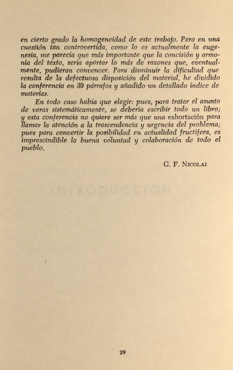 en cierto grado la homogeneidad de este trabajo. Pero en una cuestión tan controvertida, como lo es actualmente la euge¬ nesia, me parecía que más importante que la concisión y armo¬ nía del texto, sería aportar lo más de razones que, eventual¬ mente, pudieran convencer. Para disminuir la dificultad que resulta de la defectuosa disposición del material, he dividido la conferencia en 39 párrafos y añadido un detallado índice de materias. En todo caso había que elegir: pues, para tratar el asunto de veras sistemáticamente, se debería escribir todo un libro; и esta conferencia no quiere ser más que una exhortación para llamar la atención a la trascendencia y urgencia del problema; pues para convertir la posibilidad en actualidad fructífera, es imprescindible la buena voluntad y colaboración de todo el G. F. Nicolai 29