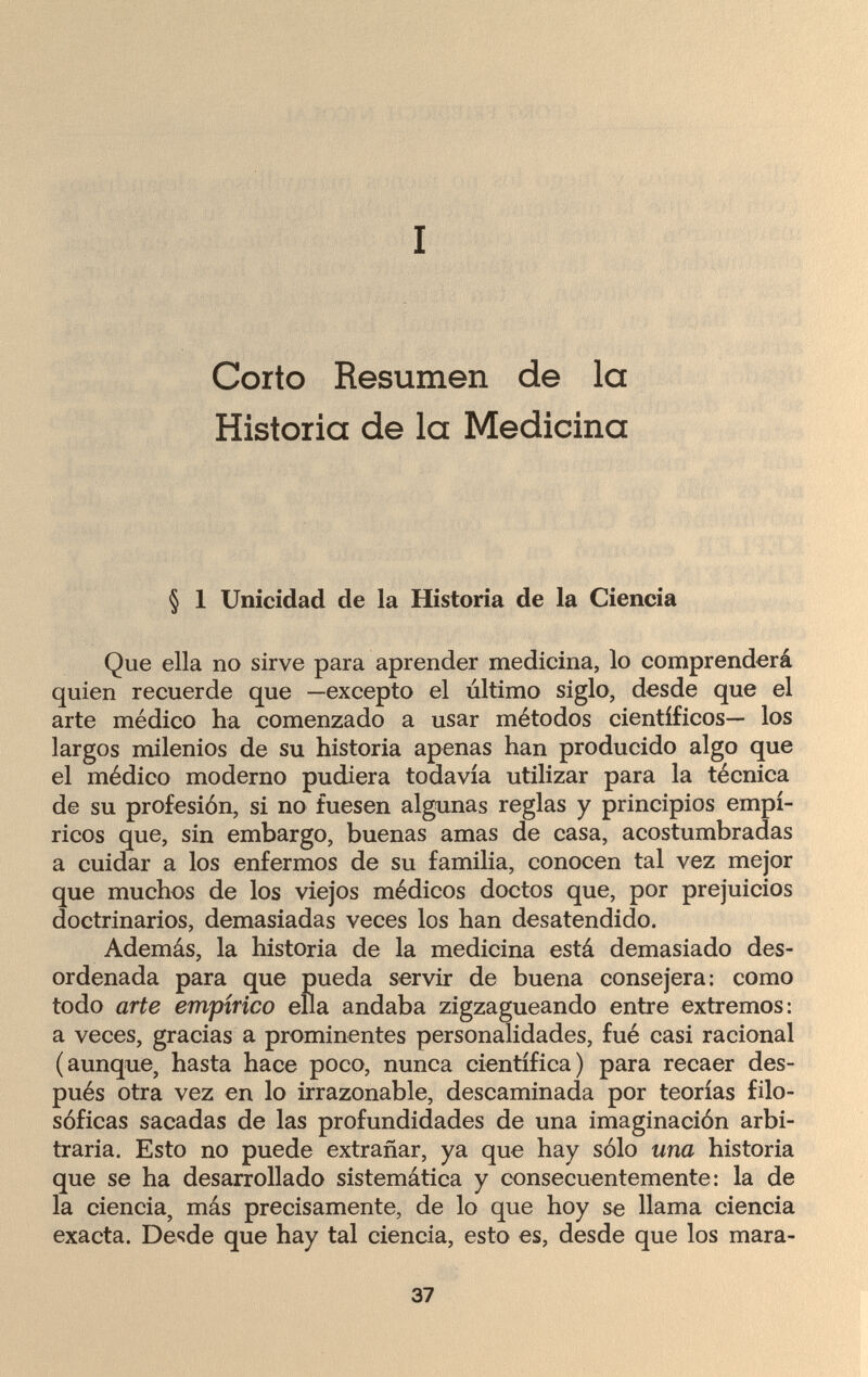 I Corto Resumen de la Historia de la Medicina § 1 Unicidad de la Historia de la Ciencia Que ella no sirve para aprender medicina, lo comprenderá quien recuerde que —excepto el último siglo, desde que el arte médico ha comenzado a usar métodos científicos— los largos milenios de su historia apenas han producido algo que el médico moderno pudiera todavía utilizar para la técnica de su profesión, si no fuesen algunas reglas y principios empí¬ ricos que, sin embargo, buenas amas de casa, acostumbradas a cuidar a los enfermos de su familia, conocen tal vez mejor que muchos de los viejos médicos doctos que, por prejuicios doctrinarios, demasiadas veces los han desatendido. Además, la historia de la medicina está demasiado des¬ ordenada para que pueda servir de buena consejera: como todo arte empírico ella andaba zigzagueando entre extremos: a veces, gracias a prominentes personalidades, fué casi racional (aunque, hasta hace poco, nunca científica) para recaer des¬ pués otra vez en lo irrazonable, descaminada por teorías filo¬ sóficas sacadas de las profundidades de una imaginación arbi¬ traria. Esto no puede extrañar, ya que hay sólo una historia que se ha desarrollado sistemática y consecuentemente: la de la ciencia, más precisamente, de lo que hoy se llama ciencia exacta. Desde que hay tal ciencia, esto es, desde que los mara- 37