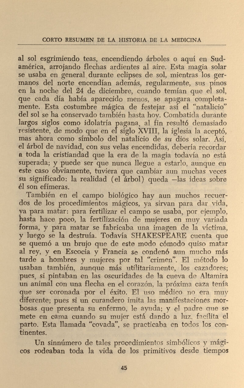 CORTO RESUMEN DE LA HISTORIA DE LA MEDICINA al sol esgrimiendo teas, encendiendo árboles o aquí en Sud- américa, arrojando flechas ardientes al aire. Esta magia solar se usaba en general durante eclipses de sol, mientras los ger¬ manos del norte encendían además, regularmente, sus pinos en la noche del 24 de diciembre, cuando temían que eí sol, que cada día había aparecido menos, se apagara completa¬ mente. Esta costumbre mágica de festejar así el natalicio del sol se ha conservado también hasta hoy. Combatida durante largos siglos como idolatría pagana, al fin resultó demasiado resistente, de modo que en el siglo XVIII, la iglesia la aceptó, mas ahora como símbolo del natalicio de su dios solar. Así, el árbol de navidad, con sus velas encendidas, debería recordar a toda la cristiandad que la era de la magia todavía no está superada; y puede ser que nunca llegue a estarlo, aunque en este caso obviamente, tuviera que cambiar aun muchas veces su significado: la realidad (el árbol) queda —las ideas sobre él son efímeras. También en el campo biológico hay aun muchos recuer¬ dos de los procedimientos mágicos, ya sirvan para dar vida, ya para matar: para fertilizar el campo se usaba, por ejemplo, hasta hace poco, la fertilización de mujeres en muy variada forma, y para matar se fabricaba una imagen de la víctima, y luego se la destruía. Todavía SHAKESPEARE cuenta que se quemó a un brujo que de este modo cómodo quiso matar al rey, y en Escocia y Francia se condenó aun mucho más tarde a hombres y mujeres por tal crimen. El método lo usaban también, aunque más utilitariamente, los cazadores; pues, si pintaban en las oscuridades de la cueva de Altamira un animal con una flecha en el corazón, la próxima caza tenía que ser coronada por el éxito. El uso médico no era muy diferente; pues si un curandero imita las manifestaciones mor¬ bosas que presenta su enfermo, le ayuda; y el padre que se mete en cama cuando su mujer está dando a luz, facilita el parto. Esta llamada covada, se practicaba en todos los con¬ tinentes. Un sinnúmero de tales procedimientos simbólicos y mági¬ cos rodeaban toda la vida de los primitivos desde tiempos 45