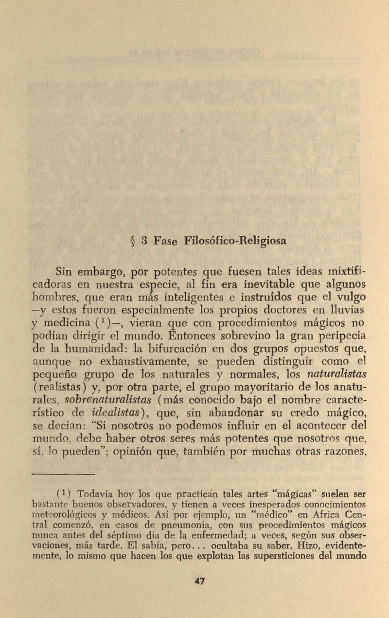 § 3 Fase Filosofico-Religiosa Sin embargo, por potentes que fuesen tales ideas mixtifi¬ cadoras en nuestra especie, al fin era inevitable que algunos hombres, que eran más inteligentes e instruidos que el vulgo —y estos fueron especialmente los propios doctores en lluvias y medicina í1)—, vieran que con procedimientos mágicos no podían dirigir el mundo. Entonces sobrevino la gran peripecia de la humanidad: la bifurcación en dos grupos opuestos que, aunque no exhaustivamente, se pueden distinguir como el pequeño grupo de los naturales y normales, los naturalistas (realistas) y, por otra parte, el grupo mayoritario de los anatu¬ rales, sobrenaturalistas (más conocido bajo el nombre caracte¬ rístico de idealistas), que, sin abandonar su credo mágico, se decían: Si nosotros no podemos influir en el acontecer del mundo, debe haber otros seres más potentes que nosotros que, sí, lo pueden; opinión que, también por muchas otras razones, (1 ) Todavía hoy los que practican tales artes mágicas suelen ser bastante buenos observadores, y tienen a veces inesperados conocimientos meteorológicos y médicos. Así por ejemplo, un médico en Africa Cen¬ tral comenzó, en casos de pneumonía, con sus procedimientos mágicos nunca antes del séptimo día de la enfermedad; a veces, según sus obser¬ vaciones, más tarde. El sabía, pero ... ocultaba su saber. Hizo, evidente¬ mente, lo mismo que hacen los que explotan las supersticiones del mundo 47