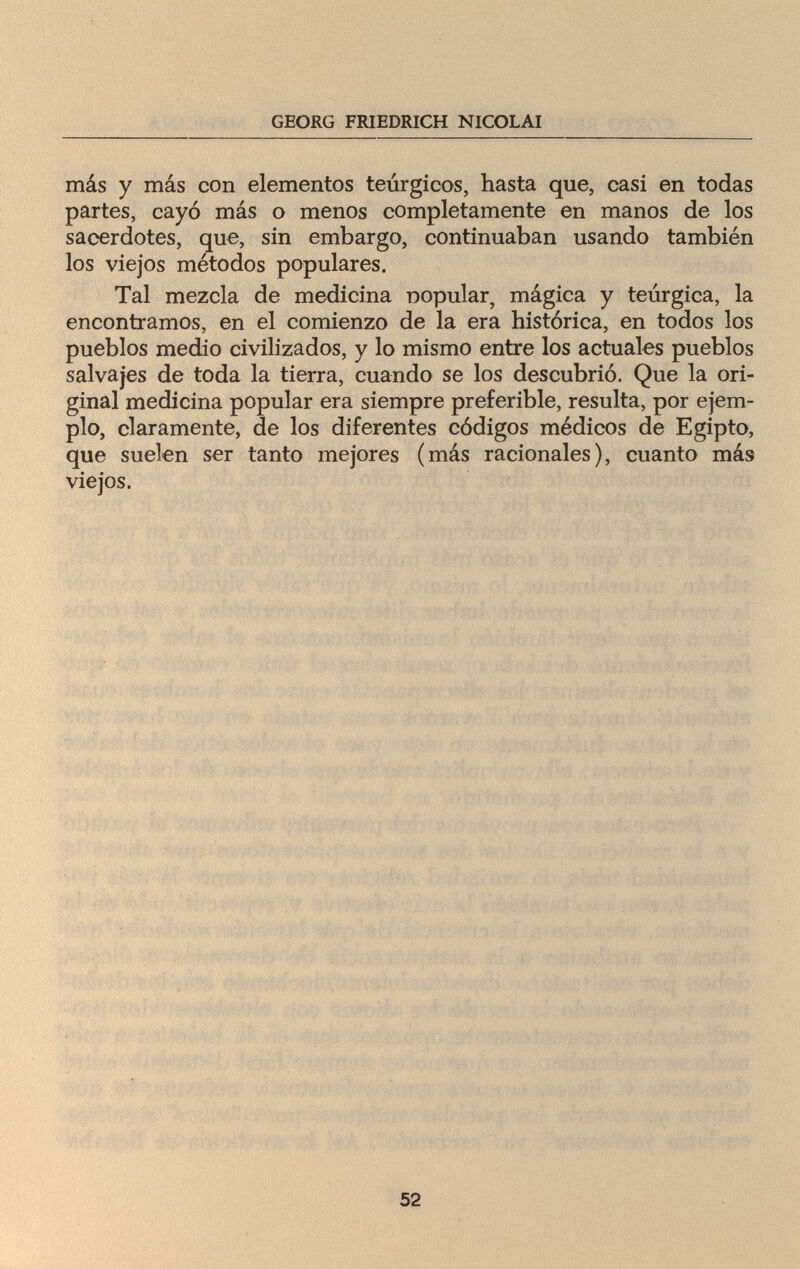 GEORG FRIEDRICH NICOLAI más y más con elementos teúrgicos, hasta que, casi en todas partes, cayó más o menos completamente en manos de los sacerdotes, que, sin embargo, continuaban usando también los viejos métodos populares. Tal mezcla de medicina nopular, mágica y teurgica, la encontramos, en el comienzo de la era histórica, en todos los pueblos medio civilizados, y lo mismo entre los actuales pueblos salvajes de toda la tierra, cuando se los descubrió. Que la ori¬ ginal medicina popular era siempre preferible, resulta, por ejem¬ plo, claramente, de los diferentes códigos médicos de Egipto, que suelen ser tanto mejores (más racionales), cuanto más viejos. f ;v 52