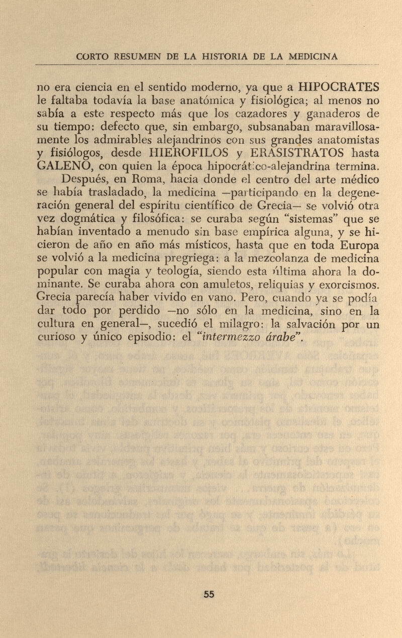 CORTO RESUMEN DE LA HISTORIA DE LA MEDICINA no era ciencia en el sentido moderno, ya que a HIPOCRATES le faltaba todavía la base anatómica y fisiológica; al menos no sabía a este respecto más que los cazadores y ganaderos de su tiempo: defecto que, sin embargo, subsanaban maravillosa¬ mente los admirables alejandrinos con sus grandes anatomistas y fisiólogos, desde HIEROFILOS y ERASISTRATOS hasta GALENO, con quien la época hipocrático-alejandrina termina. Después, en Roma, hacia donde el centro del arte médico se había trasladado, la medicina —participando en la degene¬ ración general del espíritu científico de Grecia— se volvió otra vez dogmática y filosófica: se curaba según sistemas que se habían inventado a menudo sin base empírica alguna, y se hi¬ cieron de año en año más místicos, hasta que en toda Europa se volvió a la medicina pregriega: a la mezcolanza de medicina popular con magia y teología, siendo esta última ahora la do¬ minante. Se curaba ahora con amuletos, reliquias y exorcismos. Grecia parecía haber vivido en vano. Pero, cuando ya se podía dar todo por perdido —no sólo en la medicina, sino en la cultura en general—, sucedió el milagro: la salvación por un curioso y único episodio: el intermezzo árabe. i V Л'.*. fí\ 1 .>•»♦ » < с 55