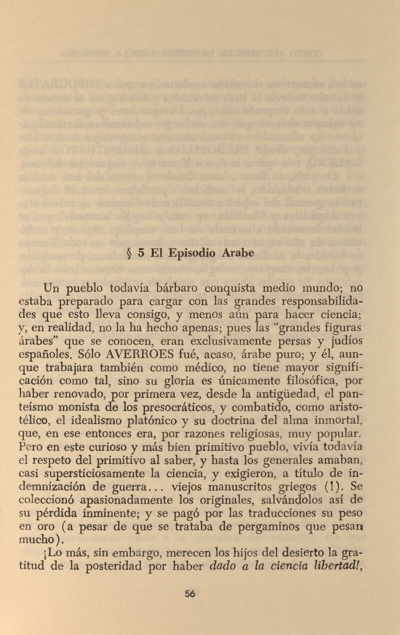 § 5 El Episodio Arabe Un pueblo todavía bárbaro conquista medio mundo; no estaba preparado para cargar con las grandes responsabilida¬ des que esto lleva consigo, y menos aún para hacer ciencia; y, en realidad, no la ha hecho apenas; pues las grandes figuras árabes que se conocen, eran exclusivamente persas y judíos españoles. Sólo AVERROES fué, acaso, árabe puro; y él, aun¬ que trabajara también como médico, no tiene mayor signifi¬ cación como tal, sino su gloría es únicamente filosófica, por haber renovado, por primera vez, desde la antigüedad, el pan¬ teísmo monista de los presocráticos, y combatido, como aristo¬ télico, el idealismo platónico y su doctrina del alma inmortal, que, en ese entonces era, por razones religiosas, muy popular. Pero en este curioso y más bien primitivo pueblo, vivía todavía el respeto del primitivo al saber, y hasta los generales amaban, casi supersticiosamente la ciencia, y exigieron, a título de in¬ demnización de guerra... viejos manuscritos griegos ( ! ). Se coleccionó apasionadamente los originales, salvándolos así de su pérdida inminente; y se pagó por las traducciones su peso en oro (a pesar de que se trataba de pergaminos que pesan mucho ). ¡Lo más, sin embargo, merecen los hijos del desierto la gra¬ titud de la posteridad por haber dado a la ciencia libertad!, 56