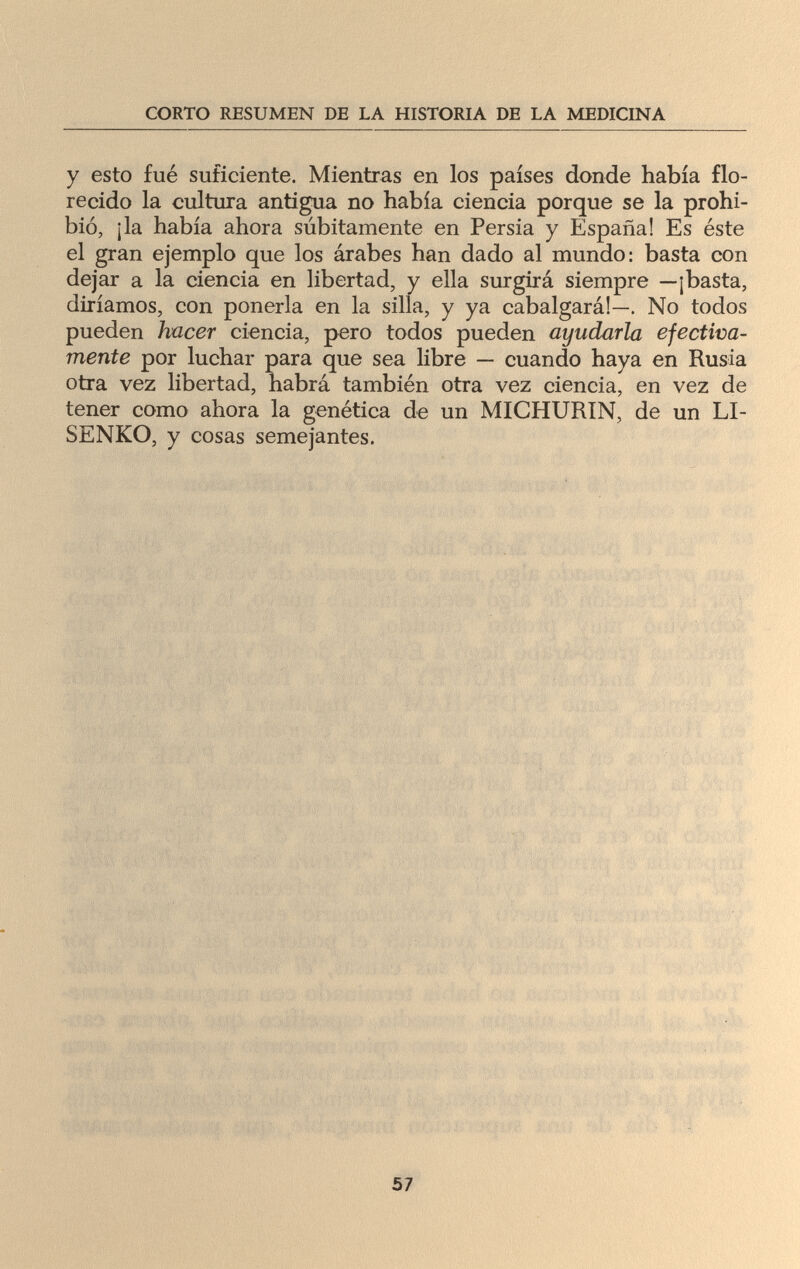 CORTO RESUMEN DE LA HISTORIA DE LA MEDICINA y esto fué suficiente. Mientras en los países donde había flo¬ recido la cultura antigua no había ciencia porque se la prohi¬ bió, ¡la había ahora súbitamente en Persia y España! Es éste el gran ejemplo que los árabes han dado al mundo: basta con dejar a la ciencia en libertad, y ella surgirá siempre —¡basta, diríamos, con ponerla en la silla, y ya cabalgará!—. No todos pueden hacer ciencia, pero todos pueden ayudarla efectiva¬ mente por luchar para que sea libre — cuando haya en Rusia otra vez libertad, habrá también otra vez ciencia, en vez de tener como ahora la genética de un MICHURIN, de un LI- SENKO, y cosas semejantes. 57