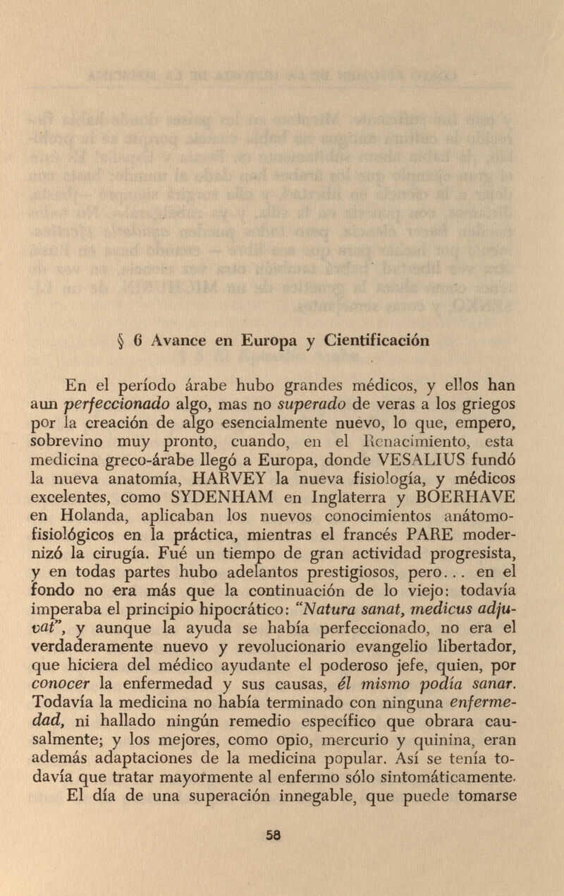 ' § 6 Avance en Europa y Cientificación En el período árabe hubo grandes médicos, y ellos han aun perfeccionado algo, mas no superado de veras a los griegos por la creación de algo esencialmente nuevo, lo que, empero, sobrevino muy pronto, cuando, en el Renacimiento, esta medicina greco-árabe llegó a Europa, donde VESALIUS fundó la nueva anatomía, HARVEY la nueva fisiología, y médicos excelentes, como SYDENHAM en Inglaterra y BOERHAVE en Holanda, aplicaban los nuevos conocimientos anátomo- fisiológicos en la práctica, mientras el francés PARE moder¬ nizó la cirugía. Fué un tiempo de gran actividad progresista, y en todas partes hubo adelantos prestigiosos, pero .. . en el fondo no era más que la continuación de lo viejo: todavía imperaba el principio hipocrático: Natura sanat, medicus adju- vat, y aunque la ayuda se había perfeccionado, no era el verdaderamente nuevo y revolucionario evangelio libertador, que hiciera del médico ayudante el poderoso jefe, quien, por conocer la enfermedad y sus causas, él mismo podía sanar. Todavía la medicina no había terminado con ninguna enferme¬ dad, ni hallado ningún remedio específico que obrara cau¬ salmente; y los mejores, como opio, mercurio y quinina, eran además adaptaciones de la medicina popular. Así se tenía to¬ davía que tratar mayormente al enfermo sólo sintomáticamente- El día de una superación innegable, que puede tomarse 58
