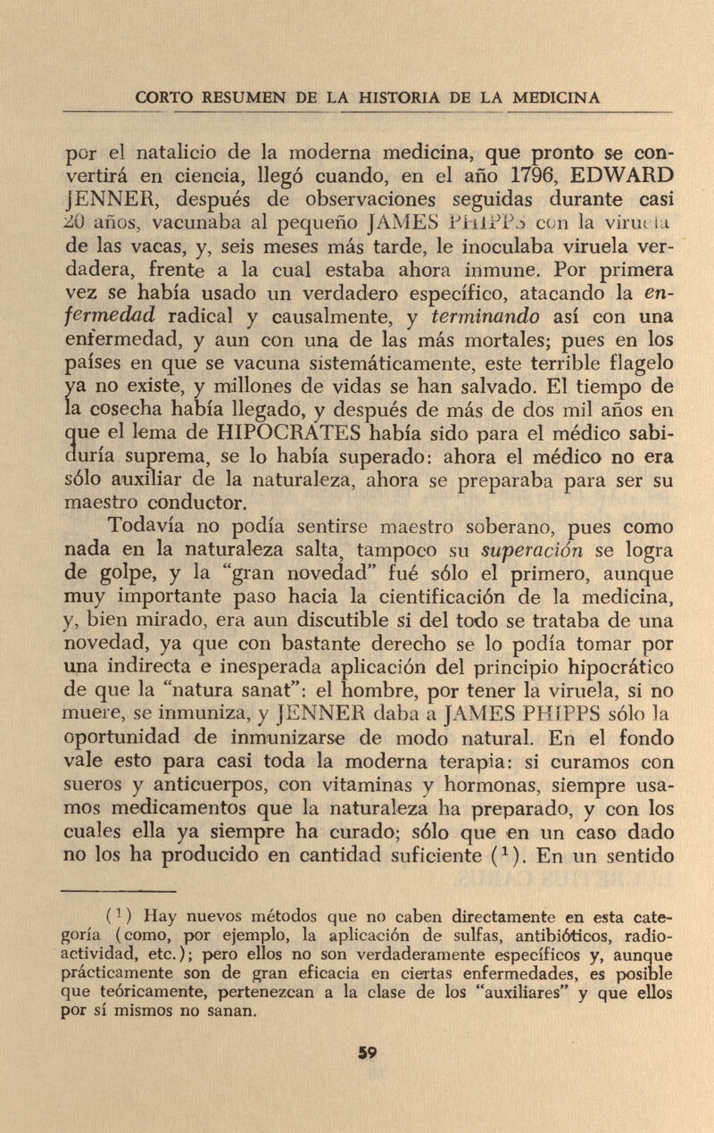 CORTO RESUMEN DE LA HISTORIA DE LA MEDICINA por el natalicio de la moderna medicina, que pronto se con¬ vertirá en ciencia, llegó cuando, en el año 1796, EDWARD JENNER, después de observaciones seguidas durante casi ¿0 años, vacunaba al pequeño JAMES PJhiPPa con la virut la de las vacas, y, seis meses más tarde, le inoculaba viruela ver¬ dadera, frente a la cual estaba ahora inmune. Por primera vez se había usado un verdadero específico, atacando la en¬ fermedad radical y causalmente, y terminando así con una enfermedad, y aun con una de las más mortales; pues en los países en que se vacuna sistemáticamente, este terrible flagelo ya no existe, y millones de vidas se han salvado. El tiempo de la cosecha había llegado, y después de más de dos mil años en que el lema de HIPOCRATES había sido para el médico sabi¬ duría suprema, se lo había superado: ahora el médico no era sólo auxiliar de la naturaleza, ahora se preparaba para ser su maestro conductor. Todavía no podía sentirse maestro soberano, pues como nada en la naturaleza salta, tampoco su superación se logra de golpe, y la gran novedad fué sólo el primero, aunque muy importante paso hacia la cientificación de la medicina, y, bien mirado, era aun discutible si del todo se trataba de una novedad, ya que con bastante derecho se lo podía tomar por una indirecta e inesperada aplicación del principio hipocrático de que la natura sanat: el hombre, por tener la viruela, si no muere, se inmuniza, y JENNER daba a JAMES PHíPPS sólo la oportunidad de inmunizarse de modo natural. En el fondo vale esto para casi toda la moderna terapia: si curamos con sueros y anticuerpos, con vitaminas y hormonas, siempre usa¬ mos medicamentos que la naturaleza ha preparado, y con los cuales ella ya siempre ha curado; sólo que en un caso dado no los ha producido en cantidad suficiente (1). En un sentido (1 ) Hay nuevos métodos que no caben directamente en esta cate¬ goría (como, por ejemplo, la aplicación de sulfas, antibióticos, radio¬ actividad, etc.); pero ellos no son verdaderamente específicos y, aunque prácticamente son de gran eficacia en ciertas enfermedades, es posible que teóricamente, pertenezcan a la clase de los auxiliares y que ellos por sí mismos no sanan. 59