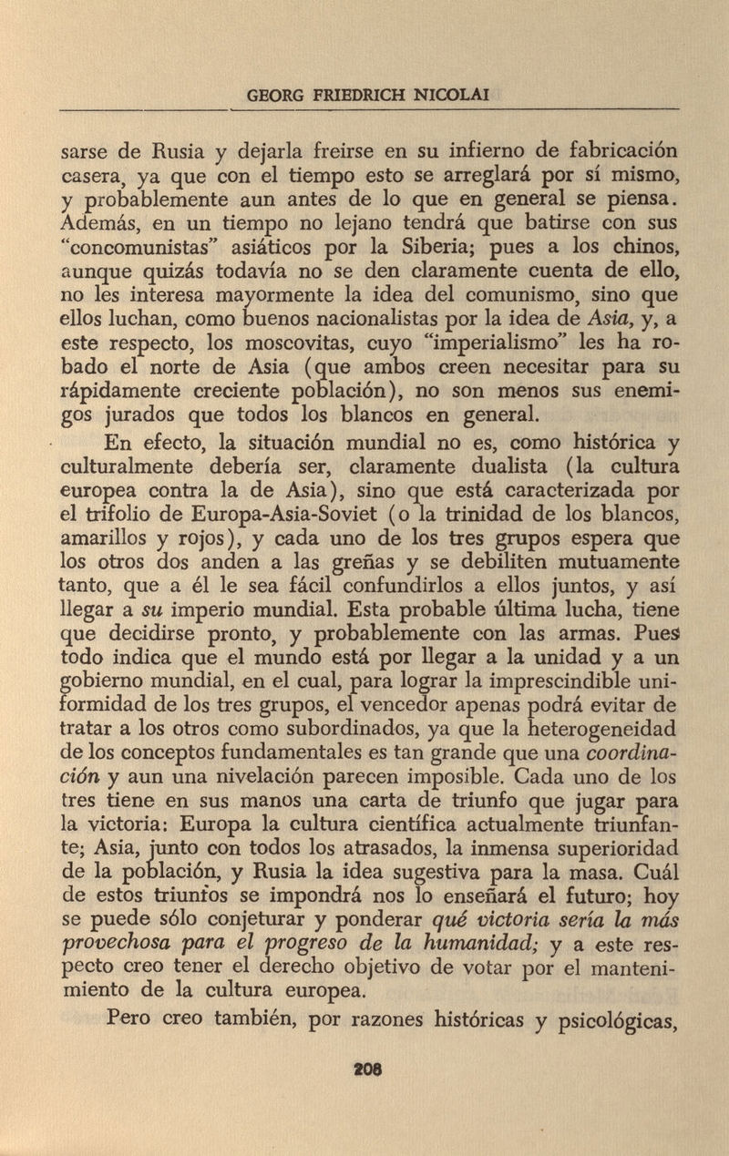 GEORG FRIEDRICH NICOLAI sarse de Rusia y dejarla freirse en su infierno de fabricación casera, ya que con el tiempo esto se arreglará por sí mismo, y probablemente aun antes de lo que en general se piensa. Además, en un tiempo no lejano tendrá que batirse con sus concomunistas asiáticos por la Siberia; pues a los chinos, aunque quizás todavía no se den claramente cuenta de ello, no les interesa mayormente la idea del comunismo, sino que ellos luchan, como buenos nacionalistas por la idea de Asia, y, a este respecto, los moscovitas, cuyo imperialismo les ha ro¬ bado el norte de Asia (que ambos creen necesitar para su rápidamente creciente población), no son menos sus enemi¬ gos jurados que todos los blancos en general. En efecto, la situación mundial no es, como histórica y culturalmente debería ser, claramente dualista (la cultura europea contra la de Asia), sino que está caracterizada por el trifolio de Europa-Asia-Soviet (o la trinidad de los blancos, amarillos y rojos), y cada uno de los tres grupos espera que los otros dos anden a las greñas y se debiliten mutuamente tanto, que a él le sea fácil confundirlos a ellos juntos, y así llegar a su imperio mundial. Esta probable última lucha, tiene que decidirse pronto, y probablemente con las armas. Pues todo indica que el mundo está por llegar a la unidad y a un gobierno mundial, en el cual, para lograr la imprescindible uni¬ formidad de los tres grupos, el vencedor apenas podrá evitar de tratar a los otros como subordinados, ya que la heterogeneidad de los conceptos fundamentales es tan grande que una coordina¬ ción y aun una nivelación parecen imposible. Cada uno de los tres tiene en sus manos una carta de triunfo que jugar para la victoria: Europa la cultura científica actualmente triunfan¬ te; Asia, junto con todos los atrasados, la inmensa superioridad de la población, y Rusia la idea sugestiva para la masa. Cuál de estos triunfos se impondrá nos lo enseñará el futuro; hoy se puede sólo conjeturar y ponderar qué victoria sería la más provechosa para el progreso de la humanidad; y a este res¬ pecto creo tener el derecho objetivo de votar por el manteni¬ miento de la cultura europea. Pero creo también, por razones históricas y psicológicas, 208